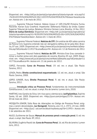 Admissibilidade da liberdade provisória nos crimes hediondos
Revista Jurídica da Presidência Brasília v. 14 n. 102 Fev./Mai. 2012 p. 139 a 159
158
Disponível em: http://stf.jus.br/portal/jurisprudencia/listarJurisprude ncia.asp?s1
=%28103595%2ENUME%2E+OU+103595%2EACMS%2E%29base=baseAcorda
os. Acesso em: 1 de maio de 2012.
________. Supremo Tribunal Federal. Habeas Corpus no
109.236/SP, Primeira Turma.
Paciente: Karian Eula Crawford. Impetrante: Defensoria Pública da União. Coator:
Superior Tribunal de Justiça. Relatora: Ministra Cármen Lúcia. Brasília, 14 fev. 2012.
Diário de Justiça Eletrônico. Disponível em: http://stf. jus.br/portal/jurisprudencia/
listarJurisprudencia.asp?s1=%28109236%2ENUME%2E+OU+109236%2EACMS%2
E%29base=baseAcordaos. Acesso em: 1 maio de 2012.
________. Supremo Tribunal Federal. Notícias do STF. Em análise de ADI sobre carreira
da Polícia Civil, Supremo entende não ser obrigatória defesa de lei pela AGU. Brasí-
lia, 07 out. 2009. Disponível em: http://www.stf.jus.br/portal/cms/verNoticiaDeta-
lhe.asp?idConteudo=114527caixaBusca=N. Acesso em: 12 de fevereiro de 2012.
________. Supremo Tribunal Federal. Notícias do STF. Ministro Eros Grau concede li-
minar a mulher presa com dois papelotes de cocaína. Brasília, 05 out. 2009. Dispo-
nível em: http://www.stf.jus.br/portal/cms/verNoticiaDetalhe.asp?idConteudo=11
4177caixaBusca=N. Acesso em: 21 de janeiro de 2012.
CAPEZ, Fernando. Curso de Processo Penal. 19. ed. rev. e atual. São Paulo:
Saraiva, 2012.
LENZA, Pedro. Direito constitucional esquematizado. 12. ed. rev., atual. e ampl. São
Paulo: Saraiva, 2008.
LOPES JUNIOR, Aury. Direito Processual Penal. 9. ed. rev. e atual. São Paulo:
Saraiva, 2012.
________. Introdução crítica ao Processo Penal: fundamentos da instrumentalidade
Constitucional. 5. ed. rev. atual. e ampl. Rio de Janeiro: Lumen Júris, 2010.
MARTINS, Ives Gandra da Silva. Um risco para a democracia. JusVigilantibus, Espírito
Santo, 10 set. 2009. Disponível em: http://jusvi.com/artigos/2570. Acesso em:
04 de maio de 2012.
MESQUITA JÚNIOR, Sidio Rosa de. Alterações no Código de Processo Penal: enig-
mas a serem desvendados. Jus Navigandi, Teresina, ano 13, n. 1972, 24 nov. 2008.
Disponível em: http://jus2. uol.com.br/doutrina/texto.asp?id=11991. Acesso em:
1 de setembro de 2011.
NUCCI, Guilherme de Souza. Manual de processo penal e execução penal. 8. ed. rev.
atual. e ampl. São Paulo: RT, 2012.
OLIVEIRA, Eugênio Pacelli de. Curso de Processo Penal. 16. ed. Rio de Janeiro: Lumen
Júris, 2012.
 