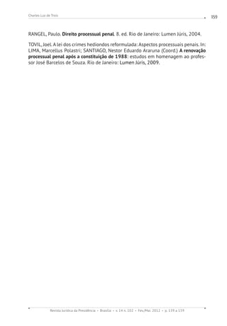 Revista Jurídica da Presidência Brasília v. 14 n. 102 Fev./Mai. 2012 p. 139 a 159
Charles Luz de Trois 159
RANGEL, Paulo. Direito processual penal. 8. ed. Rio de Janeiro: Lumen Júris, 2004.
TOVIL, Joel. A lei dos crimes hediondos reformulada: Aspectos processuais penais. In:
LIMA, Marcellus Polastri; SANTIAGO, Nestor Eduardo Araruna (Coord.) A renovação
processual penal após a constituição de 1988: estudos em homenagem ao profes-
sor José Barcelos de Souza. Rio de Janeiro: Lumen Júris, 2009.
 
