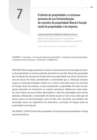 Revista Jurídica da Presidência Brasília v. 14 n. 102 Fev./Mai. 2012 p. 161 a 189
161
7 O direito de propriedade e o tortuoso
processo de sua funcionalização:
do conceito de propriedade liberal à função
social da propriedade e da empresa
MARIA HELENA FERREIRA FONSECA FALLE
Mestra em Direito (UFSC). Professora de Teoria do Direito,
Direito Constitucional, Direitos Sociais e Legislação Social (Unibrasil).
Artigo recebido em 19/09/2011 e aprovado em 26/03/2012.
SUMÁRIO: 1 Introdução 2 O conceito liberal de propriedade 3 A função social da propriedade
4 A função social da empresa 5 Conclusão 6 Referências.
RESUMO: Neste artigo pretende-se analisar o processo de funcionalização do direi-
to de propriedade no mundo ocidental, partindo do conceito liberal de propriedade
até a inserção do princípio da função social da propriedade nas Cartas Constitucio-
nais do século XX. Ainda, considerando a centralidade que a instituição empresa
ocupa na contemporaneidade, conferir-se-á relevo à discussão acerca do princípio
da função social da empresa, a qual compreende a propriedade dos bens de pro-
dução colocados em dinamismo no sistema econômico. Objetiva-se neste traba-
lho, com ciência de seus limites, desmistificar a ideia de propriedade como direito
absoluto, enfatizando a necessidade do Direito ocupar-se não só da construção de
teorias acerca da funcionalização, como de fato vem ocorrendo, mas também das
discussões acerca da importância de concretizar o princípio da função social da
propriedade e da empresa.
PALAVRAS - CHAVE: Direito de propriedade Função social da propriedade Função
social da empresa.
 