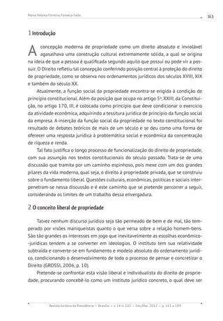 Revista Jurídica da Presidência Brasília v. 14 n. 102 Fev./Mai. 2012 p. 161 a 189
Maria Helena Ferreira Fonseca Falle 163
1 Introdução
A concepção moderna de propriedade como um direito absoluto e inviolável
agasalhava uma construção cultural extremamente sólida, a qual se origina
na ideia de que a pessoa é qualificada segundo aquilo que possui ou pode vir a pos-
suir. O Direito refletiu tal concepção conferindo posição central à proteção do direito
de propriedade, como se observa nos ordenamentos jurídicos dos séculos XVIII, XIX
e também do século XX.
Atualmente, a função social da propriedade encontra-se erigida à condição de
princípio constitucional. Além da posição que ocupa no artigo 5o
, XXIII, da Constitui-
ção, no artigo 170, III, é colocada como princípio que deve condicionar o exercício
da atividade econômica, adquirindo a tessitura jurídica de princípio da função social
da empresa. A inserção da função social da propriedade no texto constitucional foi
resultado de debates teóricos de mais de um século e se deu como uma forma de
oferecer uma resposta jurídica à problemática social e econômica da concentração
de riqueza e renda.
Tal fato justifica o longo processo de funcionalização do direito de propriedade,
com sua assunção nos textos constitucionais do século passado. Trata-se de uma
discussão que tramita por um caminho espinhoso, pois mexe com um dos grandes
pilares da vida moderna, qual seja, o direito à propriedade privada, que se construiu
sobre o fundamento liberal. Questões culturais, econômicas, políticas e sociais inter-
penetram-se nessa discussão e é este caminho que se pretende percorrer a seguir,
considerando os limites de um trabalho dessa envergadura.
2 O conceito liberal de propriedade
Talvez nenhum discurso jurídico seja tão permeado de bem e de mal, tão tem-
perado por visões maniqueístas quanto o que versa sobre a relação homem-bens.
São tão grandes os interesses em jogo que inevitavelmente as escolhas econômico-
-jurídicas tendem a se converter em ideologias. O instituto tem sua relatividade
subtraída e converte-se em fundamento e modelo absoluto do ordenamento jurídi-
co, condicionando o desenvolvimento de todo o processo de pensar e concretizar o
Direito (GROSSI, 2006, p. 10).
Pretende-se confrontar esta visão liberal e individualista do direito de proprie-
dade, procurando concebê-lo como um instituto jurídico concreto, o qual deve ser
 