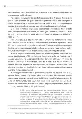 O direito de propriedade e o tortuoso processo de sua funcionalização
Revista Jurídica da Presidência Brasília v. 14 n. 102 Fev./Mai. 2012 p. 161 a 189
164
compreendido a partir da realidade social em que se encontra inserido, com suas
necessidades e problemáticas1
.
No presente caso, a partir da realidade social e jurídica do Estado Brasileiro, no
qual se fazem presentes desigualdades sociais gritantes e no qual se faz urgente a
criação de alternativas e projetos econômicos e políticos visando à ruptura desse
processo de reprodução da pobreza, indo além de políticas assistencialistas.
O conceito romano de propriedade recepcionado e reelaborado desde a Idade
Média, até se manifestar plenamente nas Revoluções Liberais do século XVIII, exer-
ceu uma profunda influência sobre o conceito liberal de propriedade (BERCOVICI,
2005, p. 117).
Para Grossi (2006, p. 11), internamente ao universo do pertencimento tomou
forma no curso da Idade Moderna - cristalizando-se nas reflexões e práxis do século
XIX - um singular arquétipo jurídico, por ele qualificado de napoleônico-pandectís-
tico, isto é, uma noção de propriedade resolvida não somente na apropriação indivi-
dual, mas em uma apropriação de conteúdos particularmente potestativos.
A noção de propriedade liberal, formulada na Declaração dos Direitos do Ho-
mem e do Cidadão de 1789, no Código de Napoleão e na Escola Pandectística, é
baseada justamente na apropriação individual. Bercovici (2005, p. 139) extrai da
leitura de Grossi que a Pandectística Alemã foi a escola que melhor construiu o
conceito liberal de propriedade, a qual passou a ser o modelo referencial do capi-
talismo. A liberdade e a igualdade formais foram os instrumentos utilizados para
garantir a desigualdade material.
A concepção individualista da propriedade, presente nos séculos XVIII e XIX,
segundo Grossi (2006, p. 12), vive no social, mas afunda no ético, flutua no jurídico,
mas pesca no subjetivo graças à operação lúcida da consciência burguesa que, de
Locke em diante, fundou todo o dominum rerum sobre o dominum sui e viu a pro-
priedade das coisas como manifestação externa daquela propriedade do indivíduo.
Consigna Grossi (2006, p. 12, grifo do autor):
[...] Em outras palavras, um meu que torna-se inseparável do mim e que
inevitavelmente se absolutiza. [...] Destes alicerces nasce aquela visão in-
dividualista e potestativa da propriedade que comumente chamamos a
‘propriedade moderna’, um produto histórico que, por ter se tornado ban-
deira e conquista de uma classe inteligentíssima, foi inteligentemente ca-
muflado como uma verdade redescoberta e que quando os juristas, tardia-
mente, com as análises revolucionárias e pós-revolucionárias na França,
1 Tal opção se faz seguindo o pensamento de Bercovici (2005, p. 117).
 