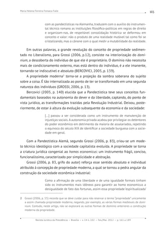 Revista Jurídica da Presidência Brasília v. 14 n. 102 Fev./Mai. 2012 p. 161 a 189
Maria Helena Ferreira Fonseca Falle 165
com as pandectísticas na Alemanha, traduzem com o auxílio do instrumen-
tal técnico romano as instituições filosófico-políticas em regras de direito
e organizam-nas, de respeitável consolidação histórica se deformou em
conceito e valor: não o produto de uma realidade mutável tal como foi se
cristalizando, mas o cânone com o qual medir a mutabilidade da realidade.
Em outras palavras, a grande revolução do conceito de propriedade sedimen-
tado no Liberalismo, para Grossi (2006, p.12), consiste na interiorização do domi-
nium, a descoberta do indivíduo de que ele é proprietário. O domínio não necessita
mais de condicionamento externo, mas está dentro do indivíduo, é a ele imanente,
tornando-se indiscutível e absoluto (BERCOVICI, 2005, p. 139).
A propriedade moderna2
torna-se a projeção da sombra soberana do sujeito
sobre a coisa. É tão internalizada ao ponto de ter se transformado em uma segunda
natureza dos indivíduos (GROSSI, 2006, p. 13).
Bercovici (2005, p. 140) elucida que a Pandectística teve seus conceitos fun-
damentais baseados na autonomia do dever e da liberdade, captando, do ponto de
vista jurídico, as transformações trazidas pela Revolução Industrial. Deixou, poste-
riormente, de estar à altura da evolução subsequente da economia e da sociedade:
[...] passou a ser considerada como um instrumento de manutenção de
injustiças sociais. A autonomia privada acabou por privilegiar os detentores
do poder econômico em detrimento da maioria de assalariados, repetindo
o equívoco do século XIX de identificar a sociedade burguesa com a socie-
dade em geral.
Com a Pandectística Alemã, segundo Grossi (2006, p. 83), criou-se um mode-
lo técnico ideológico com a sociedade capitalista evoluída. A propriedade se torna
a criatura jurídica congenial ao homos economicus: um instrumento frágil, conciso,
funcionalíssimo, caracterizado por simplicidade e abstração.
Grossi (2006, p. 83, grifo do autor) reforça esse sentido absoluto e individual
atribuído à concepção de propriedade moderna, a qual se tornou a pedra angular da
construção da sociedade econômica industrial:
Como a afirmação de uma liberdade e de uma igualdade formais tinham
sido os instrumentos mais idôneos para garantir ao homo economicus a
desigualdade de fato das fortunas, assim essa propriedade ‘espiritualizada’
2 Grossi (2006, p. 55) recorda que se deve cuidar para não reservar o termo “propriedade” unicamente
a assim chamada propriedade moderna, negando, por exemplo, as várias formas medievais de domi-
nium. Contudo, neste artigo, não se explorará as outras formas de domínio anteriores a construção
moderna da propriedade.
 