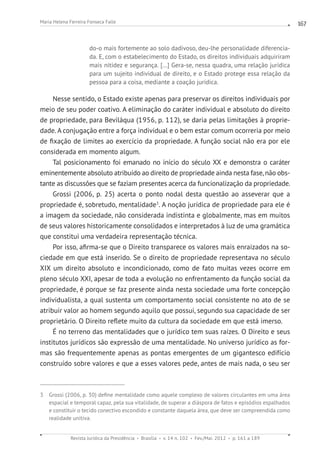 Revista Jurídica da Presidência Brasília v. 14 n. 102 Fev./Mai. 2012 p. 161 a 189
Maria Helena Ferreira Fonseca Falle 167
do-o mais fortemente ao solo dadivoso, deu-lhe personalidade diferencia-
da. E, com o estabelecimento do Estado, os direitos individuais adquiriram
mais nitidez e segurança. [...] Gera-se, nessa quadra, uma relação jurídica
para um sujeito individual de direito, e o Estado protege essa relação da
pessoa para a coisa, mediante a coação jurídica.
Nesse sentido, o Estado existe apenas para preservar os direitos individuais por
meio de seu poder coativo. A eliminação do caráter individual e absoluto do direito
de propriedade, para Beviláqua (1956, p. 112), se daria pelas limitações à proprie-
dade. A conjugação entre a força individual e o bem estar comum ocorreria por meio
de fixação de limites ao exercício da propriedade. A função social não era por ele
considerada em momento algum.
Tal posicionamento foi emanado no início do século XX e demonstra o caráter
eminentemente absoluto atribuído ao direito de propriedade ainda nesta fase, não obs-
tante as discussões que se faziam presentes acerca da funcionalização da propriedade.
Grossi (2006, p. 25) acerta o ponto nodal desta questão ao asseverar que a
propriedade é, sobretudo, mentalidade3
. A noção jurídica de propriedade para ele é
a imagem da sociedade, não considerada indistinta e globalmente, mas em muitos
de seus valores historicamente consolidados e interpretados à luz de uma gramática
que constitui uma verdadeira representação técnica.
Por isso, afirma-se que o Direito transparece os valores mais enraizados na so-
ciedade em que está inserido. Se o direito de propriedade representava no século
XIX um direito absoluto e incondicionado, como de fato muitas vezes ocorre em
pleno século XXI, apesar de toda a evolução no enfrentamento da função social da
propriedade, é porque se faz presente ainda nesta sociedade uma forte concepção
individualista, a qual sustenta um comportamento social consistente no ato de se
atribuir valor ao homem segundo aquilo que possui, segundo sua capacidade de ser
proprietário. O Direito reflete muito da cultura da sociedade em que está imerso.
É no terreno das mentalidades que o jurídico tem suas raízes. O Direito e seus
institutos jurídicos são expressão de uma mentalidade. No universo jurídico as for-
mas são frequentemente apenas as pontas emergentes de um gigantesco edifício
construído sobre valores e que a esses valores pede, antes de mais nada, o seu ser
3 Grossi (2006, p. 30) define mentalidade como aquele complexo de valores circulantes em uma área
espacial e temporal capaz, pela sua vitalidade, de superar a diáspora de fatos e episódios espalhados
e constituir o tecido conectivo escondido e constante daquela área, que deve ser compreendida como
realidade unitiva.
 