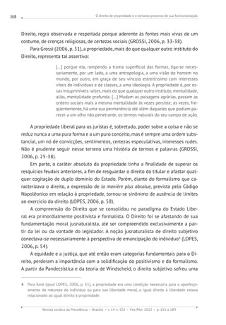 O direito de propriedade e o tortuoso processo de sua funcionalização
Revista Jurídica da Presidência Brasília v. 14 n. 102 Fev./Mai. 2012 p. 161 a 189
168
Direito, regra observada e respeitada porque aderente às fontes mais vivas de um
costume, de crenças religiosas, de certezas sociais (GROSSI, 2006, p. 33-38).
Para Grossi (2006, p. 31), a propriedade, mais do que qualquer outro instituto do
Direito, representa tal assertiva:
[...] porque ela, rompendo a trama superficial das formas, liga-se neces-
sariamente, por um lado, a uma antropologia, a uma visão do homem no
mundo, por outro, em graça de seu vínculo estreitíssimo com interesses
vitais de indivíduos e de classes, a uma ideologia. A propriedade é, por es-
sas insuprimíveis raízes, mais do que qualquer outro instituto, mentalidade,
aliás, mentalidade profunda. [...] Mudam as paisagens agrárias, passam as
ordens sociais mais a mesma mentalidade às vezes persiste; às vezes, fre-
qüentemente, há uma sua permanência até além daqueles que podiam pa-
recer a um olho não penetrante, os termos naturais do seu campo de ação.
A propriedade liberal para os juristas é, sobretudo, poder sobre a coisa e não se
reduz nunca a uma pura forma e a um puro conceito, mas é sempre uma ordem subs-
tancial, um nó de convicções, sentimentos, certezas especulativas, interesses rudes.
Não é prudente seguir nesse terreno uma história de termos e palavras (GROSSI,
2006, p. 25-38).
Em parte, o caráter absoluto da propriedade tinha a finalidade de superar os
resquícios feudais anteriores, a fim de resguardar o direito do titular e afastar qual-
quer cogitação de duplo domínio do Estado. Porém, diante do formalismo que ca-
racterizava o direito, a expressão de la manière plus absolue, prevista pelo Código
Napolêonico em relação à propriedade, tornou-se sinônimo de ausência de limites
ao exercício do direito (LOPES, 2006, p. 58).
A compreensão do Direito que se consolidou no paradigma do Estado Libe-
ral era primordialmente positivista e formalista. O Direito foi se afastando de sua
fundamentação moral jusnaturalista, até ser compreendido exclusivamente a par-
tir da lei ou da vontade do legislador. A noção jusnaturalista de direito subjetivo
conectava-se necessariamente à perspectiva de emancipação do indivíduo4
(LOPES,
2006, p. 54).
A equidade e a justiça, que até então eram categorias fundamentais para o Di-
reito, perderam a importância com a solidificação do positivismo e do formalismo.
A partir da Pandectística e da teoria de Windscheid, o direito subjetivo sofreu uma
4 Para Kant (apud LOPES, 2006, p. 55), a propriedade era uma condição necessária para o aperfeiço-
amento da natureza do indivíduo ou para sua liberdade moral, o igual direito à liberdade estava
relacionado ao igual direito à propriedade.
 