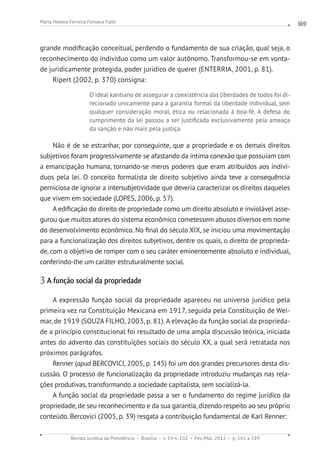 Revista Jurídica da Presidência Brasília v. 14 n. 102 Fev./Mai. 2012 p. 161 a 189
Maria Helena Ferreira Fonseca Falle 169
grande modificação conceitual, perdendo o fundamento de sua criação, qual seja, o
reconhecimento do indivíduo como um valor autônomo. Transformou-se em vonta-
de juridicamente protegida, poder jurídico de querer (ENTERRIA, 2001, p. 81).
Ripert (2002, p. 370) consigna:
O ideal kantiano de assegurar a coexistência das liberdades de todos foi di-
recionado unicamente para a garantia formal da liberdade individual, sem
qualquer consideração moral, ética ou relacionada à boa-fé. A defesa do
cumprimento da lei passou a ser justificada exclusivamente pela ameaça
da sanção e não mais pela justiça.
Não é de se estranhar, por conseguinte, que a propriedade e os demais direitos
subjetivos foram progressivamente se afastando da íntima conexão que possuíam com
a emancipação humana, tornando-se meros poderes que eram atribuídos aos indiví-
duos pela lei. O conceito formalista de direito subjetivo ainda teve a consequência
perniciosa de ignorar a intersubjetividade que deveria caracterizar os direitos daqueles
que vivem em sociedade (LOPES, 2006, p. 57).
A edificação do direito de propriedade como um direito absoluto e inviolável asse-
gurou que muitos atores do sistema econômico cometessem abusos diversos em nome
do desenvolvimento econômico. No final do século XIX, se iniciou uma movimentação
para a funcionalização dos direitos subjetivos, dentre os quais, o direito de proprieda-
de, com o objetivo de romper com o seu caráter eminentemente absoluto e individual,
conferindo-lhe um caráter estruturalmente social.
3 A função social da propriedade
A expressão função social da propriedade apareceu no universo jurídico pela
primeira vez na Constituição Mexicana em 1917, seguida pela Constituição de Wei-
mar, de 1919 (SOUZA FILHO, 2003, p. 81). A elevação da função social da proprieda-
de a princípio constitucional foi resultado de uma ampla discussão teórica, iniciada
antes do advento das constituições sociais do século XX, a qual será retratada nos
próximos parágrafos.
Renner (apud BERCOVICI, 2005, p. 145) foi um dos grandes precursores desta dis-
cussão. O processo de funcionalização da propriedade introduziu mudanças nas rela-
ções produtivas, transformando a sociedade capitalista, sem socializá-la.
A função social da propriedade passa a ser o fundamento do regime jurídico da
propriedade, de seu reconhecimento e da sua garantia, dizendo respeito ao seu próprio
conteúdo. Bercovici (2005, p. 39) resgata a contribuição fundamental de Karl Renner:
 