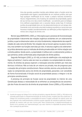 O direito de propriedade e o tortuoso processo de sua funcionalização
Revista Jurídica da Presidência Brasília v. 14 n. 102 Fev./Mai. 2012 p. 161 a 189
170
Uma das grandes questões trazidas pelo debate sobre a função social da
propriedade está ligada à possibilidade de um instituto jurídico, sem que
haja qualquer modificação da lei, mudar a própria natureza econômica.
Houve, inegavelmente, uma mudança do substrato da propriedade, apesar
de nas normas civis não a terem modificado – ao contrário, pois os Códigos
Civis definem propriedade com o conceito liberal ainda hoje. O instituto
jurídico da propriedade teve um rico desenvolvimento em um tempo rela-
tivamente curto ocorrendo uma total mudança econômica e social sem que
houvesse mudado consideravelmente sua definição jurídico-legislativa, ao
menos sob o ângulo do direito civil.
Renner (apud BERCOVICI, 2005, p. 146) explica que o processo de funcionalização
da propriedade é decorrente das relações orgânicas existentes em um ordenamento
jurídico, o qual se desenvolve sobre um único fundamento, independente das especifi-
cidades de cada ramo do Direito. Tais relações não se travam apenas no plano norma-
tivo, mas também nas funções exercidas por eles. A natureza orgânica do ordenamen-
to jurídico demonstra que os institutos de direito privado estão em íntima relação com
o direito público. Sendo assim, a propriedade é ineficaz sem o ordenamento jurídico a
que pertence, sendo conformada pelas disposições de direito público.
Segundo Perlingieri (2002, p. 65-66), se trata da redefinição e da ampliação da
lógica privatística5
, inserta cada vez mais na unidade e na complexidade do ordena-
mento. Os direitos da pessoa esperam a realização concreta também por meio das
técnicas civilísticas. Não se trata de um retorno ao privado, mas de progresso para
a atuação dos princípios constitucionais. Nesse sentido, ocorreu uma profunda alte-
ração na compreensão acerca do direito de propriedade, passando a ser concebido
de forma funcionalizada. A função social da propriedade passou a integrar o rol de
princípios constitucionais.
A presença do princípio da função social da propriedade no interior de uma
Constituição destaca a necessidade de se enfrentar as consequências da concentra-
ção dos frutos do exercício do direito de propriedade. Grossi (2006, p. 05) evidencia
5 A perda de espaço do Código Civil e da ótica privatística, segundo Bercovici (2005, p. 90) decorre da
chamada publicização ou despatrimonialização do direito privado, invadido pela ótica publicista. O
Código Civil certamente perdeu a centralidade de outrora. O papel unificador do sistema, tanto nos
seus aspectos mais tradicionalmente civilísticos quanto naqueles de relevância publicista é desem-
penhado de maneira cada vez mais incisiva pelo Texto Constitucional. A despatrimonialização do
direito civil é, portanto, sua “repersonalização”, cujo valor máximo é a dignidade da pessoa humana,
não a proteção do patrimônio.
 