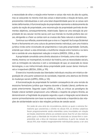 Revista Jurídica da Presidência Brasília v. 14 n. 102 Fev./Mai. 2012 p. 161 a 189
Maria Helena Ferreira Fonseca Falle 171
a necessidade de olhar a relação entre homem e coisas não mais do alto do sujeito,
mas se colocando no mesmo nível das coisas e observando a relação de baixo, sem
preconceitos individualistas e com uma total disponibilidade para ler as coisas sem
lentes deformantes.A funcionalização da propriedade representa o deslocamento do
sujeito da noção de propriedade, uma reconstrução da propriedade partindo de ele-
mentos objetivos, consequentemente, relativizada. Opera-se uma extração da pro-
priedade de seu secular recinto sacral, com sua imersão no mundo profano das coi-
sas, obrigando-a a fazer as contas com as cruezas dos fatos naturais e econômicos.
Continua sua reflexão, asseverando que o eixo e o“segredo”da Europa Ocidental
foram o fechamento em uma cultura do pertencimento individual, com uma história
jurídica vivida como vicissitudes de proprietários e luta pela propriedade. Contudo,
entende que reduzir a esta dimensão a multiforme relação entre homens e os bens
tem o sentido de uma deplorável redução à miséria (GROSSI, 2006, p. 06).
A propriedade concebida como direito absoluto e ilimitado, como visto anterior-
mente, mostrou-se incompatível, no evoluir da história, com as necessidades sociais,
com as limitações da natureza e com a constatação de que, se associado às novas
tecnologias, o uso indiscriminado dessa propriedade pode causar danos imensurá-
veis e irreparáveis (BESSA, 2006, p. 99).
O exercício incondicionado das liberdades individuais resultou em miséria e de-
gradação de uma parte substancial da sociedade, impondo uma abertura do Direito
às mudanças sociais (LOPES, 2006, p. 50).
A funcionalização da propriedade foi também consequência de uma revisão do
excessivo formalismo jurídico que imperou durante o Estado Liberal, conforme ex-
posto anteriormente. Segundo Lopes (2006, p. 104), as críticas ao paradigma do
Estado Liberal também propiciaram uma reflexão a respeito do próprio Direito, ao
demonstrarem a fragilidade da proposta segundo a qual a integração social deveria
ocorrer primordialmente com base na economia, mostrando a importância das rela-
ções de solidariedade social e das relações jurídicas de coesão social:
Em razão de uma série de circunstâncias, dentre as quais o extremo for-
malismo que caracterizou o direito no século XIX, os direitos subjetivos
foram progressivamente sendo entendidos como imunidades em relação
ao Estado, totalmente alheios ao contexto social. Esse foi um dos motivos
pelos quais a liberdade de iniciativa foi associada ao laissez-faire e com-
preendida sob a ótica de interesses econômicos. A partir da metade do
século XIX, esse modelo exageradamente individualista passou a ser alvo
 