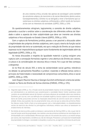 O direito de propriedade e o tortuoso processo de sua funcionalização
Revista Jurídica da Presidência Brasília v. 14 n. 102 Fev./Mai. 2012 p. 161 a 189
172
de uma violenta crítica, oriunda não apenas da sociologia6
, como também
do socialismo utópico, do marxismo e do social-liberalismo, dentro outros.
Conseqüentemente, o direito viu-se obrigado a rever o formalismo que ca-
racterizava os direitos subjetivos, enfrentando a difícil tarefa de harmoni-
zá-los com os interesses da sociedade. (LOPES, 2006, p. 104)
Os questionamentos atingiram, logicamente, o conceito de direito subjetivo,
passando a suscitar a análise sobre a coordenação das diferentes esferas de liber-
dade e sobre o aspecto da inter subjetividade que deve ser inerente aos direitos
subjetivos e fora eclipsada no Estado Liberal (LOPES, 2006, p. 105).
Com a ruptura do formalismo jurídico, passou a ser possível a discussão sobre
a legitimidade dos próprios direitos subjetivos, sem a qual a teoria da função social
da propriedade não teria se sustentado, vez que a redução do Direito ao que estava
expresso na lei impossibilitava qualquer outro fundamento de legitimidade além da
legalidade (LOPES, 2006, p. 55).
As novas discussões a respeito da igualdade material e justiça exigiam uma
ruptura com a concepção formalista vigente e uma abertura do Direito aos valores,
à cultura e às considerações de natureza ética e moral. Foi o que de fato começou
a despontar.
Já no final do século XIX, o tema da solidariedade social ganhou relevância
no debate no pensamento filosófico e jurídico7
, trazendo à reflexão temas como o
princípio da fraternidade e necessidade de compromisso comunitário, ético e social
(LOPES, 2006, p. 109).
Leon Duguit, Maurice Hauriou e Georges Gurvitch enfrentaram o tema da solida-
riedade na Teoria do Direito de formas distintas (FARIAS, 1998, p. 191).
6 Segundo Lopes (2006, p. 21), a função social da propriedade originou-se da sociologia, em oposição
ao individualismo e ao atomismo que caracterizaram a sociedade liberal. Comte sustentava como
corolário da sociabilidade natural do homem a primazia absoluta da sociedade sobre seus membros.
Durkheim, por sua vez, com sua definição de sociedade orgânica, buscou superar os extremismos da
teoria de Comte, procurando conciliar as imposições decorrentes do convívio social com a individu-
alidade. Ainda, essa questão não era propriamente nova, uma vez que as obras dos primeiros filóso-
fos liberais, Locke, Smith e Kant, já se preocupavam com a intersubjetividade e os desdobramentos
sociais do exercício dos direitos ou prerrogativas individuais, embora suas obras se baseassem no
enaltecimento do indivíduo.
7 No âmbito da teoria jurídica, pode-se destacar o pensamento de Jhering (2002, p. 66), o qual não fa-
lava de função social da propriedade, mas realizou uma das primeiras tentativas de conciliação da in-
dividualidade com a solidariedade. Afirmava que cada um vive através dos outros e, ao mesmo tempo,
por outros, não importando a existência ou não de interação. Proclamar o princípio da inviolabilidade
da propriedade é entregar a sociedade à estupidez, à casmurrice, ao egoísmo criminoso do particular.
 