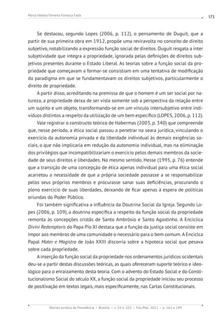 Revista Jurídica da Presidência Brasília v. 14 n. 102 Fev./Mai. 2012 p. 161 a 189
Maria Helena Ferreira Fonseca Falle 173
Se destacou, segundo Lopes (2006, p. 112), o pensamento de Duguit, que a
partir de sua primeira obra em 1912, propõe uma reviravolta no conceito de direito
subjetivo, notabilizando a expressão função social de direitos. Duguit resgata a inter
subjetividade que integra a propriedade, ignorada pelas definições de direitos sub-
jetivos presentes durante o Estado Liberal. As teorias sobre a função social da pro-
priedade que começavam a formar-se consistiam em uma tentativa de modificação
do paradigma em que se fundamentavam os direitos subjetivos, particularmente o
direito de propriedade.
A partir disso, acreditando na premissa de que o homem é um ser social por na-
tureza, a propriedade deixa de ser vista somente sob a perspectiva da relação entre
um sujeito e um objeto, transformando-se em um vínculo intersubjetivo entre indi-
víduos distintos a respeito da utilização de um bem específico (LOPES, 2006, p. 112).
Vale registrar o constructo teórico de Habermas (2003, p. 340) que compreende
que, nesse período, a ética social passou a penetrar na seara jurídica, vinculando o
exercício da autonomia privada e da liberdade individual às demais exigências so-
ciais, o que não implicaria em redução da autonomia individual, mas na eliminação
dos privilégios que incompatibilizariam o exercício pelos demais membros da socie-
dade de seus direitos e liberdades. No mesmo sentido, Hesse (1995, p. 76) entende
que a transição de uma concepção de ética apenas individual para uma ética social
acarretou a necessidade de que a própria sociedade passasse a se responsabilizar
pelos seus próprios membros e procurasse sanar suas deficiências, procurando o
pleno exercício de suas liberdades, deixando de ficar apenas à espera de políticas
oriundas do Poder Público.
Foi também significativa a influência da Doutrina Social da Igreja. Segundo Lo-
pes (2006, p. 109), a doutrina específica a respeito da função social da propriedade
remonta às concepções cristãs de Santo Ambrósio e Santo Agostinho. A Encíclica
Divini Redemptoris do Papa Pio XI destaca que a função da justiça social consiste em
impor aos membros de uma comunidade o necessário para o bem comum. A Encíclca
Papal Mater e Magistra de João XXIII discorria sobre a hipoteca social que pesava
sobre cada propriedade.
A inserção da função social da propriedade nos ordenamentos jurídicos ocidentais
deu-se a partir destas discussões teóricas, as quais ofereceram suporte teórico e ideo-
lógico para o enraizamento desta teoria. Com o advento do Estado Social e do Consti-
tucionalismo Social do século XX, a função social da propriedade iniciou seu processo
de positivação em textos legais, mais especificamente, nas Cartas Constitucionais.
 