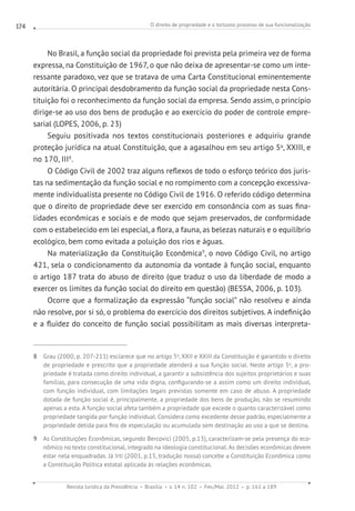 O direito de propriedade e o tortuoso processo de sua funcionalização
Revista Jurídica da Presidência Brasília v. 14 n. 102 Fev./Mai. 2012 p. 161 a 189
174
No Brasil, a função social da propriedade foi prevista pela primeira vez de forma
expressa, na Constituição de 1967, o que não deixa de apresentar-se como um inte-
ressante paradoxo, vez que se tratava de uma Carta Constitucional eminentemente
autoritária. O principal desdobramento da função social da propriedade nesta Cons-
tituição foi o reconhecimento da função social da empresa. Sendo assim, o princípio
dirige-se ao uso dos bens de produção e ao exercício do poder de controle empre-
sarial (LOPES, 2006, p. 23)
Seguiu positivada nos textos constitucionais posteriores e adquiriu grande
proteção jurídica na atual Constituição, que a agasalhou em seu artigo 5o
, XXIII, e
no 170, III8
.
O Código Civil de 2002 traz alguns reflexos de todo o esforço teórico dos juris-
tas na sedimentação da função social e no rompimento com a concepção excessiva-
mente individualista presente no Código Civil de 1916. O referido código determina
que o direito de propriedade deve ser exercido em consonância com as suas fina-
lidades econômicas e sociais e de modo que sejam preservados, de conformidade
com o estabelecido em lei especial, a flora, a fauna, as belezas naturais e o equilíbrio
ecológico, bem como evitada a poluição dos rios e águas.
Na materialização da Constituição Econômica9
, o novo Código Civil, no artigo
421, sela o condicionamento da autonomia da vontade à função social, enquanto
o artigo 187 trata do abuso de direito (que traduz o uso da liberdade de modo a
exercer os limites da função social do direito em questão) (BESSA, 2006, p. 103).
Ocorre que a formalização da expressão “função social” não resolveu e ainda
não resolve, por si só, o problema do exercício dos direitos subjetivos. A indefinição
e a fluidez do conceito de função social possibilitam as mais diversas interpreta-
8 Grau (2000, p. 207-211) esclarece que no artigo 5o
, XXII e XXIII da Constituição é garantido o direito
de propriedade e prescrito que a propriedade atenderá a sua função social. Neste artigo 5o
, a pro-
priedade é tratada como direito individual, a garantir a subsistência dos sujeitos proprietários e suas
famílias, para consecução de uma vida digna, configurando-se a assim como um direito individual,
com função individual, com limitações legais previstas somente em caso de abuso. A propriedade
dotada de função social é, principalmente, a propriedade dos bens de produção, não se resumindo
apenas a esta. A função social afeta também a propriedade que excede o quanto caracterizável como
propriedade tangida por função individual. Considera como excedente desse padrão, especialmente a
propriedade detida para fins de especulação ou acumulada sem destinação ao uso a que se destina.
9 As Constituições Econômicas, segundo Bercovici (2005, p.13), caracterizam-se pela presença do eco-
nômico no texto constitucional, integrado na ideologia constitucional. As decisões econômicas devem
estar nela enquadradas. Já Irti (2001, p.15, tradução nossa) concebe a Constituição Econômica como
a Constituição Política estatal aplicada às relações econômicas.
 