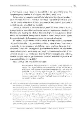 Revista Jurídica da Presidência Brasília v. 14 n. 102 Fev./Mai. 2012 p. 161 a 189
Maria Helena Ferreira Fonseca Falle 175
ções10
, inclusive no que diz respeito à possibilidade de o proprietário ter ou não
obrigações positivas em razão da propriedade (LOPES, 2006, p. 117).
De fato, existe ainda uma grande polêmica sobre como administrar a tensão en-
tre as dimensões funcional e individual inerentes à propriedade privada e ao exer-
cício dos direitos e liberdades de forma geral, questão que tangencia igualmente a
coexistência entre a igualdade e a liberdade.
Contudo, é certo que as reflexões teóricas, tanto no Brasil, como na Europa,
desenvolveram-se no sentido de sedimentar o entendimento de que a função social
determina uma mudança na estrutura do direito de propriedade, que deixa de ser
apenas um complexo de prerrogativas e poderes e passa a abrigar em seu núcleo
deveres e obrigações de fazer decorrentes da interdependência social.
Tal assertiva vislumbrada no desenvolvimento da compreensão da propriedade
como um “direito-meio”– como um direito fundamental que se presta especialmen-
te a atender às necessidades de subsistência e gerar condições dignas de desen-
volvimento – soma-se à percepção de que determinadas formas de propriedade
não constituem direito fundamental, para suprir necessidades existenciais de de-
terminada pessoa ou sua família (caso do artigo 5o
da Constituição), pelo contrário,
refletem situações de poder, geram deveres e conduzem a ideia de função social da
propriedade (BESSA, 2006, p. 100)11
.
Bessa (2006, p. 100) esclarece tal colocação:
A imprecisão das fronteiras entre público e privado e a consciência de que
o poder não é algo que emana unicamente do Estado, mas, ao contrário, o
exercício do poder econômico desborda do campo privado e influencia de
forma cada vez mais incisiva as políticas públicas, a produção legislativa –
e, em decorrência, a vida de comunidades e até nações inteiras - infundem
novas preocupações e demandas na disciplina da propriedade privada e
nas relações jurídicas a ela afins.
10 A teoria da funcionalização da propriedade acabou por respaldar a ideologia de Estados Totalitários,
que confundiam os interesses sociais com os interesses de Estado. Segundo Gomes (1990, p. 98), os
que professavam a doutrina da função social da propriedade tiveram, no entanto, o desencanto de
ver a doutrina da funcionalização da propriedade incorporada ao ideário político de Estados totali-
tários, à frente dos quais se colocou a Itália fascista.
11 No mesmo sentido, Comparato (1990, p. 30), para quem a relação de propriedade privada sempre
foi justificada como modo de proteger o indivíduo e sua família contra as necessidades materiais,
ou seja, como forma de prover sua subsistência. Ocorre que na atualidade, a propriedade privada
deixou de ser o único, se não o melhor meio de garantia da subsistência individual ou familiar, sen-
do substituída pela garantia de emprego e salário justo, prestações sociais garantidas pelo Estado,
como previdência social, educação, saúde, transporte, lazer etc.
 