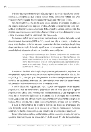 O direito de propriedade e o tortuoso processo de sua funcionalização
Revista Jurídica da Presidência Brasília v. 14 n. 102 Fev./Mai. 2012 p. 161 a 189
176
O direito de propriedade integrou às suas próprias essência e estrutura a funcio-
nalização. A interpretação que se deve realizar de seu conteúdo é voltada para uma
verdadeira harmonização dos interesses individuais aos interesses sociais.
Perlingieri (2002, p. 226) atesta que a função social da propriedade privada não
diz respeito exclusivamente aos seus limites. A função social construída como con-
junto de limites representaria uma noção de tipo negativo voltada à compressão dos
direitos proprietários, que, sem limites, ficariam íntegros e livres. Esta compreensão
estaria próxima da doutrina tradicional. Não é adequada.
Na busca de definir concretamente as implicações do princípio da função social
da propriedade, Comparato (1990, p. 32) entende que não se refere às restrições ao
uso e gozo dos bens próprios, as quais representam limites negativos dos direitos
do proprietário. A noção de função significa um poder, o poder de dar ao objeto da
propriedade destino determinado, de vinculá-lo a certo objetivo:
O adjetivo social mostra que esse objetivo corresponde ao interesse co-
letivo e não ao interesse próprio do dominus; o que não significa que não
possa haver harmonização entre um e outro. De qualquer modo, se está
diante de um interesse coletivo, essa função social da propriedade corres-
ponde a um poder-dever do proprietário, sancionável pela ordem jurídica.
(COMPARATO, 1990, p. 32)
Não se trata de abolir a instituição da propriedade, pelo contrário, amplia-se sua
compreensão. A propriedade adquire um novo regime jurídico de caráter público.Sil-
va (2004, p. 251) consigna que a função social manifesta-se seja como condição de
exercício de faculdades atribuídas, seja como obrigação de exercitar determinadas
faculdades de acordo com modalidades pré-estabelecidas.
A função social, para Pugliatti (1938, p. 151), não tem o papel de limitar poderes
proprietários, mas de transformar a propriedade em um meio pelo qual o agente
proprietário irá utilizá-la na realização do interesse coletivo. O uso da propriedade
deixa de ser meramente egoístico e é projetado para a satisfação de necessidades
sociais, vez que se está a tratar de um ordenamento com fundamento na dignidade
humana. Nesse sentido, não se pode confundir autonomia privada com livre arbítrio.
É claro o esforço teórico de projetar o exercício do direito de propriedade em
uma dimensão social, na qual ele é colocado a serviço das necessidades humanas
coletivas, mediante a materialização da iniciativa do proprietário de assim agir.
Em um sistema inspirado na solidariedade política, econômica e social, bem como
no pleno desenvolvimento da pessoa (art. 1o
, II, III, V; art. 3o
, I, IV da Constituição),
 