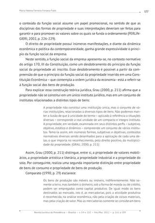Revista Jurídica da Presidência Brasília v. 14 n. 102 Fev./Mai. 2012 p. 161 a 189
Maria Helena Ferreira Fonseca Falle 177
o conteúdo da função social assume um papel promocional, no sentido de que as
disciplinas das formas de propriedade e suas interpretações deveriam ser feitas para
garantir e para promover os valores sobre os quais se funda o ordenamento (PERLIN-
GIERI, 2002, p. 226-229).
O direito de propriedade possui inúmeras manifestações, e diante da dinâmica
econômica e política da contemporaneidade, ganha grande expressividade o princi-
pio da função social da empresa.
Neste sentido, a função social da empresa apresenta-se, no contexto normativo
do artigo 170, III da Constituição, como um desdobramento do princípio da função
social da propriedade ali inscrito. Esse desdobramento é possível a partir da com-
preensão de que o princípio da função social da propriedade inserido em uma Cons-
tituição Econômica – que contempla a ordem jurídica da economia - está a referir-se
à função social dos bens de produção.
Para explicar essa construção teórica jurídica, Grau (2000, p. 211) afirma que a
propriedade não se constitui em um único instituto jurídico, mas em um conjunto de
institutos relacionados a distintos tipos de bens:
A propriedade não constitui uma instituição única, mas o conjunto de vá-
rias instituições, relacionadas a diversos tipos de bens. Não podemos man-
ter a ilusão de que à unicidade do termo–aplicado à referência a situações
diversas – corresponde a real unidade de um compacto e íntegro instituto.
A propriedade, em verdade, examinada em seus distintos perfis – subjetivo,
objetivo, estático e dinâmico – compreende um conjunto de vários institu-
tos. Temo-la assim, em inúmeras formas, subjetivas e objetivas, conteúdos
normativos diversos sendo desenhados para a aplicação de cada uma de-
las, o que importa no reconhecimento, pelo direito positivo, da multiplici-
dade da propriedade. (GRAU, 2000, p. 211)
Assim, Grau (2000, p. 211) distingue, entre si, a propriedade de valores mobili-
ários, a propriedade artística e literária, a propriedade industrial e a propriedade do
solo. Por conseguinte, realiza uma segunda importante distinção entre propriedade
de bens de consumo e propriedade de bens de produção.
Comparato (1990, p. 29) esclarece:
Os bens de produção são móveis ou imóveis, indiferentemente. Não so-
mente a terra, mas também o dinheiro, sob a forma de moeda ou de crédito,
podem ser empregados como capital produtivo. De igual modo os bens
destinados ao mercado, isto é, as mercadorias, pois a atividade produtiva
é reconhecida, na análise econômica, não pela criação de coisas materiais,
mas pela criação de valor. Mas as mercadorias somente se consideram bens
 