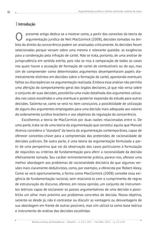 Argumentação jurídica e direito antitruste: análise de casos
Revista Jurídica da Presidência Brasília v. 14 n. 102 Fev./Mai. 2012 p. 13 a 44
16
1 Introdução
O presente artigo dedica-se a mostrar como, a partir dos conceitos da teoria da
argumentação jurídica de Neil MacCormick (2008), decisões tomadas no âm-
bito do direito da concorrência podem ser analisadas criticamente. As decisões foram
selecionadas porque versam sobre uma mesma e relevante questão: as exigências
para a condenação pela infração de cartel. Não se trata, portanto, de uma análise de
jurisprudência em sentido estrito, pois não se visa à comparação de todos os casos
nos quais houve a acusação de formação de cartel de combustíveis ou do aço, mas
sim de compreender como determinados argumentos desempenharam papéis dia-
metralmente distintos em decisões sobre a formação de cartel, apontando eventuais
falhas ou discrepâncias na argumentação realizada. Embora essa análise não permita
uma aferição do comportamento geral dos órgãos decisores, já que não versa sobre
o conjunto de suas decisões, possibilita uma visão detalhada dos argumentos utiliza-
dos nos casos escolhidos e uma eventual e posterior expansão do estudo para outras
decisões. Salienta-se, como se verá no item conclusivo, a possibilidade de utilização
de alguns dos argumentos empregados para uma decisão mais adequada aos valores
do ordenamento jurídico brasileiro e aos objetivos da regulação da concorrência.
Escolhemos a teoria de MacCormick por duas razões relacionadas entre si. De
uma parte, trata-se de uma teoria da argumentação que constitui aquilo que Manuel
Atienza considera o “standard” da teoria da argumentação contemporânea, capaz de
oferecer conceitos-chave para a compreensão das pretensões de racionalidade de
decisões judiciais. De outra parte, é uma teoria da argumentação formulada a par-
tir de uma perspectiva que vai da observação dos casos particulares à formulação
de requisitos ou critérios de fundamentação para aferir a racionalidade da decisão
efetivamente tomada. Seu caráter eminentemente prático, parece-nos, oferece uma
melhor abordagem aos problemas de racionalidade decisória do que algumas ver-
sões mais claramente dedutivistas, como, por exemplo, a oferecida por Robert Alexy.
Como se verá oportunamente, a forma como MacCormick (2008) concebe essa exi-
gência de fundamentação racional, sem relacioná-la com o cumprimento de regras
de estruturação do discurso, oferece, em nossa opinião, um conjunto de instrumen-
tos teóricos capaz de esclarecer os passos argumentativos de uma decisão e possi-
bilita um olhar mais próximo aos problemas concretos de decisão. Nosso objetivo,
saliente-se desde já, não é contrastar ou discutir as vantagens ou desvantagens de
sua abordagem em frente de outras possíveis, mas sim utilizá-la como base teórica
e instrumento de análise das decisões escolhidas.
 