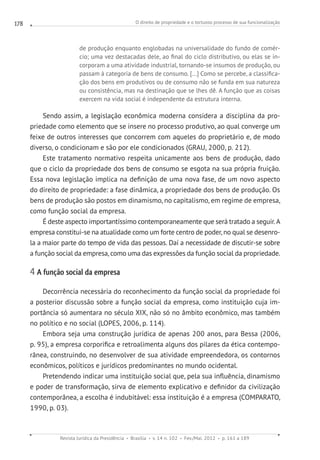 O direito de propriedade e o tortuoso processo de sua funcionalização
Revista Jurídica da Presidência Brasília v. 14 n. 102 Fev./Mai. 2012 p. 161 a 189
178
de produção enquanto englobadas na universalidade do fundo de comér-
cio; uma vez destacadas dele, ao final do ciclo distributivo, ou elas se in-
corporam a uma atividade industrial, tornando-se insumos de produção, ou
passam à categoria de bens de consumo. [...] Como se percebe, a classifica-
ção dos bens em produtivos ou de consumo não se funda em sua natureza
ou consistência, mas na destinação que se lhes dê. A função que as coisas
exercem na vida social é independente da estrutura interna.
Sendo assim, a legislação econômica moderna considera a disciplina da pro-
priedade como elemento que se insere no processo produtivo, ao qual converge um
feixe de outros interesses que concorrem com aqueles do proprietário e, de modo
diverso, o condicionam e são por ele condicionados (GRAU, 2000, p. 212).
Este tratamento normativo respeita unicamente aos bens de produção, dado
que o ciclo da propriedade dos bens de consumo se esgota na sua própria fruição.
Essa nova legislação implica na definição de uma nova fase, de um novo aspecto
do direito de propriedade: a fase dinâmica, a propriedade dos bens de produção. Os
bens de produção são postos em dinamismo, no capitalismo, em regime de empresa,
como função social da empresa.
É deste aspecto importantíssimo contemporaneamente que será tratado a seguir.A
empresa constitui-se na atualidade como um forte centro de poder, no qual se desenro-
la a maior parte do tempo de vida das pessoas. Daí a necessidade de discutir-se sobre
a função social da empresa, como uma das expressões da função social da propriedade.
4 A função social da empresa
Decorrência necessária do reconhecimento da função social da propriedade foi
a posterior discussão sobre a função social da empresa, como instituição cuja im-
portância só aumentara no século XIX, não só no âmbito econômico, mas também
no político e no social (LOPES, 2006, p. 114).
Embora seja uma construção jurídica de apenas 200 anos, para Bessa (2006,
p. 95), a empresa corporifica e retroalimenta alguns dos pilares da ética contempo-
rânea, construindo, no desenvolver de sua atividade empreendedora, os contornos
econômicos, políticos e jurídicos predominantes no mundo ocidental.
Pretendendo indicar uma instituição social que, pela sua influência, dinamismo
e poder de transformação, sirva de elemento explicativo e definidor da civilização
contemporânea, a escolha é indubitável: essa instituição é a empresa (COMPARATO,
1990, p. 03).
 