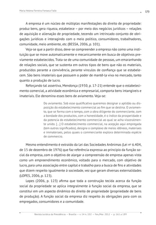 Revista Jurídica da Presidência Brasília v. 14 n. 102 Fev./Mai. 2012 p. 161 a 189
Maria Helena Ferreira Fonseca Falle 179
A empresa é um núcleo de múltiplas manifestações do direito de propriedade:
produz bens, gera riqueza, estabelece – por meio dos negócios jurídicos – relações
de aquisição e alienação de propriedade, tecendo um intrincado conjunto de obri-
gações jurídicas e interagindo com o meio político, consumidores, trabalhadores,
comunidade, meio ambiente, etc (BESSA, 2006, p. 101).
Veja-se que a partir disso, deve-se compreender a empresa não como uma insti-
tuição que se move automaticamente e mecanicamente em busca de objetivos pre-
viamente estabelecidos. Trata-se de uma comunidade de pessoas, um emaranhando
de relações sociais, que se sustenta em outros tipos de bens que não os materiais,
produzidos perante a convivência, perante vínculos de confiança que se estabele-
cem. São bens imateriais que possuem o poder de mantê-la viva no mercado, tanto
quanto a produção de lucro.
Reforçando tal assertiva, Mendonça (1930, p. 17-21) entende que o estabeleci-
mento comercial, a atividade econômica e empresarial, comporta bens intangíveis e
imateriais. Ele denomina esses bens de aviamento. Veja-se:
Do aviamento. Sob esse qualificativo queremos designar a aptidão ou dis-
posição do estabelecimento commercial ao fim que se destina. O aviamen-
to, que se forma com o tempo, com a obra diligente do commerciante, com
a bondade dos productos, com a honestidade, é o índice da prosperidade e
da potencia do estabelecimento commercial ao qual se acha visceralmen-
te unido. [...] O estabelecimento commercial, na acepção aqui empregada
(tem outros significados), designa o complexo de meios idôneos, materiaes
e immateriaes, pelos quaes o commerciante explora determinada espécie
de commercio.
Mesmo entendimento é extraído da Lei das Sociedades Anônimas (Lei no
6.404,
de 15 de dezembro de 1976) que faz referência expressa ao princípio da função so-
cial da empresa, com o objetivo de alargar a compreensão de empresa apenas vista
como um empreendimento econômico, voltado para o mercado, com objetivo de
lucro, para uma associação entre capital e trabalho para a busca de fins e atividades
que dizem respeito igualmente à sociedade, vez que geram diversas externalidades
(LOPES, 2006, p. 123).
Lopes (2006, p. 123) afirma que toda a construção tecida acerca da função
social da propriedade se aplica integralmente à função social da empresa, que se
constitui em um aspecto dinâmico do direito de propriedade (propriedade de bens
de produção). A função social da empresa diz respeito às obrigações para com os
empregados, consumidores e a comunidade.
 