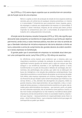 O direito de propriedade e o tortuoso processo de sua funcionalização
Revista Jurídica da Presidência Brasília v. 14 n. 102 Fev./Mai. 2012 p. 161 a 189
180
Vaz (1993a, p. 151) acena alguns aspectos que se constituiriam em concretiza-
ção da função social de uma empresa:
Retirar o capital, os bens de produção do estado de ócio (aspecto estático),
consiste, pois, em utilizá-los em qualquer empresa proveitosa a si mesma
e à comunidade. É dinamizá-los para produzirem novas riquezas, geran-
do empregos e sustento aos cooperadores da empresa e à comunidade. É
substituir o dever individual, religioso, de dar esmola pelo dever jurídico
inspirado no compromisso para com a comunidade, de proporcionar-lhe
trabalho útil e adequadamente remunerado.
A função social da empresa, ressalta Comparato (1976, p. 301), não significa que
doravante toda companhia se transforme em órgão público e que tenha por objetivo
patrimonial, senão único, o vasto interesse público, mas deve ser visto no sentido de
que a liberdade individual de iniciativa empresarial não torna absoluto o direito ao
lucro, colocando-o acima do cumprimento dos grandes deveres da ordem econômi-
ca e social, expressos na Constituição.
O grande poder que é concentrado em empresas na sociedade atual deve pos-
suir uma contrapartida social. Lamy Filho (1992, p. 58) reforça tal assertiva:
As referências acima bastam para evidenciar que a empresa, pela sua
importância econômica (unidade de produção da economia moderna) e
significado humano (quadro de homens para a ação em comum que lhes
assegura a sua existência) ascendeu a um significado político e social,
transformando-se no pólo de discussão e debates de sociólogos, dos eco-
nomistas, dos politicólogos, dos juristas, que sobre ela se debruçam em
busca da inteligência e da solução dos problemas contemporâneos. Essa
importância econômica e social haveria de projetar-se em termos de poder.
Com efeito, cada empresa representa um universo, integrado pelos recur-
sos financeiros de que dispõe e pelo número de pessoas que mobiliza a seu
serviço direto [...]. Ora, decisões tão abrangentes (na pequena, média ou
grande empresa, nesta especialmente) e de que depende a vida, e a reali-
zação de tantas pessoas, e o desenvolvimento econômico em geral, são to-
madas pelos administradores da empresa – que exercem, assim, um poder
da mais relevante expressão, não só econômica como política e social, e o
das mais fundas conseqüências na vida moderna. A existência desse poder
empresarial, de tão extraordinário relevo na sociedade moderna, importa –
tem que importar – necessariamente em responsabilidade social. Este é o
preço – dizia Ferdinand Stone – que a empresa moderna terá que pagar em
contrapartida ao poder que detém.
 