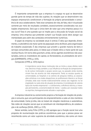 Revista Jurídica da Presidência Brasília v. 14 n. 102 Fev./Mai. 2012 p. 161 a 189
Maria Helena Ferreira Fonseca Falle 181
É importante compreender que a empresa é o espaço no qual se desenvolve
grande parte do tempo de vida dos sujeitos. As relações que se desenvolvem nos
espaços empresariais condicionam a formação da própria personalidade e consci-
ência de seus colaboradores. Todo esse complexo de vida, de fato, não é visualizado
somente por meio de resultados contábeis, excessivamente considerados nas ava-
liações empresariais. Será que o único bem de valor que uma empresa possui é o
seu lucro? Esta é uma questão que se impõe para a discussão da função social da
empresa. Uma empresa que pretende cumprir sua função social deve alargar sua
mentalidade para além dos conteúdos eminentemente numéricos.
O papel da empresa na sociedade atual é central. É dela que depende, direta-
mente, a subsistência da maior parte da população ativa do Brasil, pela organização
do trabalho assalariado. É das empresas que provém a grande maioria de bens e
serviços consumidos pelo povo, e é delas que o Estado retira a maior parte de suas
receitas fiscais. Em torno dela gravitam, ainda, vários agentes econômicos não assa-
lariados, como os investidores de capital, os fornecedores, os prestadores de servi-
ços (COMPARATO, 1990, p. 103).
Comparato (1990, p. 103) explica:
A importância social dessa instituição não se limita a esses efeitos notó-
rios. Decisiva é hoje, também, a sua influência na fixação do comportamen-
to de outras instituições e grupos sociais que, no passado ainda recente,
viviam fora do alcance da vida empresarial. Tanto as escolas quanto as
universidades, os hospitais e os centros de pesquisa médica, as associa-
ções artísticas e os clubes desportivos, os profissionais liberais e as forças
armadas, todo esse mundo tradicionalmente avesso aos negócios viu-se
englobado na vasta área de atuação da empresa. A constelação de valores
típica do mundo empresarial – o utilitarismo, a eficiência técnica, a inova-
ção permanente, a economicidade de meios – acabou por avassalar todos
os espíritos, homogeneizando atitudes e aspirações.
A empresa industrial ou comerciante propicia a formação de relações de produ-
ção e consumo, que une participantes do empreendimento a cada um dos membros
da comunidade. Como já dito, não se tratam de relações mecânicas e automáticas.
São redes de relações sociais que se constituem de interdependência, de colabora-
ção e de confiança (SILVA, 2003, p. 219).
Nesse sentido, Lamy Filho (1992, p. 60) apregoa que a função social traz uma
proposta de reumanização das práticas econômicas, para que a pessoa possa ser
reconhecida como um valor supremo da atividade econômica, não como um mero
 