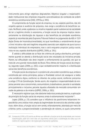 O direito de propriedade e o tortuoso processo de sua funcionalização
Revista Jurídica da Presidência Brasília v. 14 n. 102 Fev./Mai. 2012 p. 161 a 189
182
instrumento para atingir objetivos degradantes. Objetiva resgatar a responsabili-
dade institucional das empresas enquanto concretizadoras do conteúdo da ordem
econômica constitucional (VAZ, 1993a, p. 481).
O cumprimento da função social da empresa, no seu aspecto positivo, não diz
respeito apenas à ausência de prejuízos, mas exige a existência de benefícios so-
ciais. No Brasil, onde a pobreza e a miséria impedem parte substancial da sociedade
de ter o legítimo direito à autonomia, a função social da empresa implica neces-
sariamente na distribuição de riquezas e dos benefícios da atividade econômica,
aspecto já reconhecido pelo Supremo Tribunal Federal no julgamento da ADI no
319
(Ação Direta de Inconstitucionalidade), no qual manifestou o entendimento de que
a livre iniciativa não será legítima enquanto exercida com objetivo de puro lucro e
realização individual do empresário, mas o será enquanto propiciar justiça social,
vista no seu aspecto distributivo (LOPES, 2006, p. 281).
É sabida a dificuldade de se falar de critérios de justiça distributiva, principal-
mente quando se aborda a distribuição social dos resultados da iniciativa privada.
Porém, tal dificuldade não deve impedir o enfrentamento da questão, vez que se
trata de uma grande necessidade do Brasil. Para efeitos de função social da empre-
sa, segundo Lopes (2006, p. 282), o que verdadeiramente importa é a distribuição
social dos benefícios econômicos.
A função social da empresa é o corolário de uma ordem econômica que, embora
constituída por vários princípios, possui a finalidade comum de assegurar a todos
uma existência digna, conforme os ditames da justiça social, conforme preconiza
o artigo 170 da Constituição. Sendo assim, diz respeito à responsabilidade da em-
presa perante seus concorrentes, consumidores, trabalhadores, perante à sociedade,
principalmente e inclusive, perante àqueles afastados do mercado consumidor em
razão da pobreza e da miséria (LOPES, 2006, p. 282).
É necessário registrar que, não obstante toda essa produção teórica, a aplicação
do princípio da função social da empresa ainda é extremamente incipiente12
.
Lopes (2006, p. 23) considera que a influência do positivismo kelseniano im-
possibilita uma análise mais ampla da legitimidade do exercício dos direitos subje-
tivos. Além disso, a função social vem sendo, reiteradamente, abordada por meio de
critérios como a proporcionalidade e ponderação de valores, os quais comumente
12 Comparato (1990, p.23) acerta ao afirmar que defender a função social da propriedade, sem maiores
especificações, pode ser e tem sido um argumento valioso para a sustentação do status quo em
matéria de regime agrário e de exploração empresarial capitalista.
 