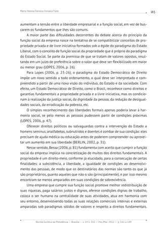 Revista Jurídica da Presidência Brasília v. 14 n. 102 Fev./Mai. 2012 p. 161 a 189
Maria Helena Ferreira Fonseca Falle 183
aumentam a tensão entre a liberdade empresarial e a função social, em vez de bus-
carem os fundamentos que lhes são comuns.
A maior parte das dificuldades decorrentes do debate acerca do princípio da
função social da empresa nasce na tentativa de se compatibilizar conceitos de pro-
priedade privada e de livre iniciativa formados sob a égide do paradigma do Estado
Liberal, com o conceito de função social da propriedade que é próprio do paradigma
do Estado Social. Se parte da premissa de que se tratam de valores opostos, resul-
tando em um juízo de preferência sobre o valor que deve ser flexibilizado em maior
ou menor grau (LOPES, 2006, p. 26).
Para Lopes (2006, p. 23-26), o paradigma do Estado Democrático de Direito
impõe um novo sentido a todo ordenamento, o qual deve ser interpretado e com-
preendido a partir de uma nova visão do indivíduo, do Estado e da sociedade. Com
efeito, um Estado Democrático de Direito, como o Brasil, reconhece como direitos e
garantias fundamentais a propriedade privada e a livre iniciativa, mas os condicio-
nam à realização da justiça social, da dignidade da pessoa, da redução de desigual-
dades sociais, da erradicação da pobreza, etc.
O simples reconhecimento das liberdades formais apenas poderia levar à har-
monia social, se pelo menos as pessoas pudessem partir de condições próximas
(LOPES, 2006, p. 47).
Oferecer direitos políticos ou salvaguardas contra a intervenção do Estado a
homens seminus, analfabetos, subnutridos e doentes é zombar de sua condição: eles
precisam de ajuda médica ou educação antes de poderem compreender ou aprovei-
tar um aumento em sua liberdade (BERLIN, 2002, p. 31).
Nesse sentido, Bessa (2006, p. 81) fundamenta com acerto que cumprir a função
social da empresa implica na concretização de muitos dos direitos fundamentais. A
propriedade é um direito-meio, conforme já elucidado, para a consecução de certas
finalidades: a subsistência, a liberdade, a igualdade de condições ao desenvolvi-
mento das pessoas, de modo que os destinatários das normas são tanto os que já
são proprietários, quanto aqueles que não o são (principalmente), e por isso mesmo
encontram-se menos amparados em suas condições de sobrevivência.
Uma empresa que cumpre sua função social promove melhor redistribuição de
suas riquezas, paga salários justos e dignos, oferece condições dignas de trabalho,
coloca o ser humano na centralidade de suas atividades, atua em harmonia com
seu entorno, desenvolvendo todas as suas relações comerciais internas e externas
amparadas sob paradigmas sólidos de valores e respeito a direitos fundamentais.
 