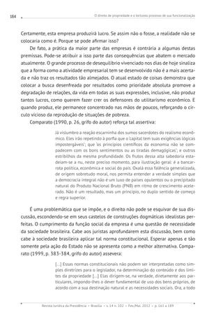 O direito de propriedade e o tortuoso processo de sua funcionalização
Revista Jurídica da Presidência Brasília v. 14 n. 102 Fev./Mai. 2012 p. 161 a 189
184
Certamente, esta empresa produzirá lucro. Se assim não o fosse, a realidade não se
colocaria como é. Porque se pode afirmar isso?
De fato, a prática da maior parte das empresas é contrária a algumas destas
premissas. Pode-se atribuir a isso parte das consequências que abatem o mercado
atualmente. O grande processo de desequilíbrio vivenciado nos dias de hoje sinaliza
que a forma como a atividade empresarial tem se desenvolvido não é a mais acerta-
da e não traz os resultados tão almejados. O atual estado de coisas demonstra que
colocar a busca desenfreada por resultados como prioridade absoluta promove a
degradação de relações, da vida em todas as suas expressões, inclusive, não produz
tantos lucros, como querem fazer crer os defensores do utilitarismo econômico. E
quando produz, ele permanece concentrado nas mãos de poucos, reforçando o cír-
culo vicioso da reprodução de situações de pobreza.
Comparato (1990, p. 26, grifo do autor) reforça tal assertiva:
Já vislumbro a reação escarninha dos sumos sacerdotes do realismo econô-
mico. Eles irão repetindo à porfia que o ‘capital tem suas exigências lógicas
impostergáveis’; que ‘os princípios científicos da economia não se com-
padecem com os bons sentimentos ou as tiradas demagógicas’; e outros
estribilhos da mesma profundidade. Os frutos dessa alta sabedoria esta-
deiam-se a nu, neste preciso momento, para ilustração geral: é a bancar-
rota política, econômica e social do país. Oxalá essa falência generalizada,
de origem sobretudo moral, nos permita entender a verdade simples que
a democracia integral não é um luxo de países opulentos ou o precipitado
natural do Produto Nacional Bruto (PNB) em ritmo de crescimento acele-
rado. Não é um resultado, mas um princípio, no duplo sentido de começo
e regra superior.
É uma problemática que se impõe, e o direito não pode se esquivar de sua dis-
cussão, escondendo-se em seus castelos de construções dogmáticas idealistas per-
feitas. O cumprimento da função social da empresa é uma questão de necessidade
da sociedade brasileira. Cabe aos juristas aprofundarem esta discussão, bem como
cabe à sociedade brasileira aplicar tal norma constitucional. Esperar apenas e tão
somente pela ação do Estado não se apresenta como a melhor alternativa. Compa-
rato (1999, p. 383-384, grifo do autor) assevera:
[...] Essas normas constitucionais não podem ser interpretadas como sim-
ples diretrizes para o legislador, na determinação do conteúdo e dos limi-
tes da propriedade [...] Elas dirigem-se, na verdade, diretamente aos par-
ticulares, impondo-lhes o dever fundamental de uso dos bens próprios, de
acordo com a sua destinação natural e as necessidades sociais. Ora, a todo
 
