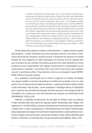 Revista Jurídica da Presidência Brasília v. 14 n. 102 Fev./Mai. 2012 p. 161 a 189
Maria Helena Ferreira Fonseca Falle 185
o direito fundamental correspondem um ou mais deveres fundamentais,
como pólos da mesma relação jurídica. O fato de se falar tradicionalmente
apenas em direitos humanos e não em deveres não nos deve fazer esque-
cer que uns são o exato correspectivo dos outros: ius et obligatio correlata
sunt. Portanto, ao dispor a Constituição brasileira que “as normas definido-
ras dos direitos e garantias fundamentais têm aplicação imediata”, ela está
ipso ratio determinando que também os deveres fundamentais, correlatos
dos direitos, independem de uma declaração legislativa para serem tidos
como eficazes. Mas quem pode impor o respeito ao dever fundamental de
dar à propriedade privada uma função social? A meu ver, não apenas os
Poderes Públicos, mas também os sujeitos particulares [...]. Seria indescul-
pável anacronismo, se a doutrina e a jurisprudência hodiernas não levas-
sem em consideração essa transformação histórica, para adaptar o velho
instituto às suas novas finalidades.
Diante desse fato capital da história contemporânea – o papel central ocupado
pela empresa – o labor intelectual do jurista não pode continuar a se limitar à tradi-
cional discussão de conceitos, visando encaixar o fenômeno da empresa no mundo
fechado de suas categorias. O sábio Montaigne, em Ensaios, livro III, capítulo XIII,
que concebera de seus estudos secundários grande horror pela pedanteria livresca,
já observava que, “despendemos mais esforços interpretando as interpretações do que
interpretando a realidade, e escrevemos mais livros sobre livros do que sobre qualquer
assunto”, e arrematava cético: “O que fazemos é, tão só, nos entreglosar” (apud COMPA-
RATO, 1990, p. 04, grifos nossos).
Se a verdadeira Constituição não se limita a organizar as funções do Estado,
mas regula também o exercício de poderes no âmbito da sociedade civil; se a vida
política não se dissocia da atividade econômica – aquela pertinente à esfera estatal
e esta reservada à vida privada – como assoalhava a ideologia liberal, é indubitável
que o processo de reconstitucionalização do Brasil passa por uma reorganização da
sociedade civil, e nesta, por uma nova disciplina da empresa, sua instituição chave
(COMPARATO, 1990, p. 04).
Ademais, a aplicação constitucional do princípio da função social da empresa
é hoje auxiliada pela farta gama de cláusulas gerais introduzidas pelo Código Civil
vigente (Lei no
10.406/2002), as quais se constituem em mecanismos que estabelecem
a ponte entre a tutela constitucional e infraconstitucional de direitos fundamentais.
Essas disposições do Código Civil reconhecem explicitamente o caráter público de mui-
tas das relações entre particulares, associando, também a estas, valores definidos pelo
direito e conferindo um substrato ético ao agir dos particulares (BESSA, 2006, p. 83).
 