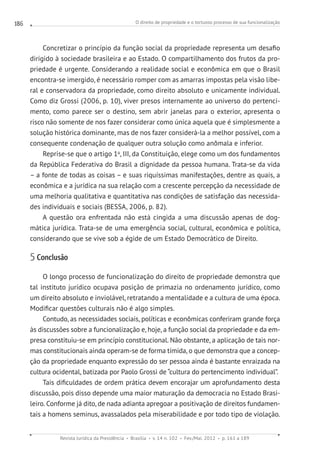 O direito de propriedade e o tortuoso processo de sua funcionalização
Revista Jurídica da Presidência Brasília v. 14 n. 102 Fev./Mai. 2012 p. 161 a 189
186
Concretizar o princípio da função social da propriedade representa um desafio
dirigido à sociedade brasileira e ao Estado. O compartilhamento dos frutos da pro-
priedade é urgente. Considerando a realidade social e econômica em que o Brasil
encontra-se imergido, é necessário romper com as amarras impostas pela visão libe-
ral e conservadora da propriedade, como direito absoluto e unicamente individual.
Como diz Grossi (2006, p. 10), viver presos internamente ao universo do pertenci-
mento, como parece ser o destino, sem abrir janelas para o exterior, apresenta o
risco não somente de nos fazer considerar como única aquela que é simplesmente a
solução histórica dominante, mas de nos fazer considerá-la a melhor possível, com a
consequente condenação de qualquer outra solução como anômala e inferior.
Reprise-se que o artigo 1o
, III, da Constituição, elege como um dos fundamentos
da República Federativa do Brasil a dignidade da pessoa humana. Trata-se da vida
– a fonte de todas as coisas – e suas riquíssimas manifestações, dentre as quais, a
econômica e a jurídica na sua relação com a crescente percepção da necessidade de
uma melhoria qualitativa e quantitativa nas condições de satisfação das necessida-
des individuais e sociais (BESSA, 2006, p. 82).
A questão ora enfrentada não está cingida a uma discussão apenas de dog-
mática jurídica. Trata-se de uma emergência social, cultural, econômica e política,
considerando que se vive sob a égide de um Estado Democrático de Direito.
5 Conclusão
O longo processo de funcionalização do direito de propriedade demonstra que
tal instituto jurídico ocupava posição de primazia no ordenamento jurídico, como
um direito absoluto e inviolável, retratando a mentalidade e a cultura de uma época.
Modificar questões culturais não é algo simples.
Contudo, as necessidades sociais, políticas e econômicas conferiram grande força
às discussões sobre a funcionalização e, hoje, a função social da propriedade e da em-
presa constituiu-se em princípio constitucional. Não obstante, a aplicação de tais nor-
mas constitucionais ainda operam-se de forma tímida, o que demonstra que a concep-
ção da propriedade enquanto expressão do ser pessoa ainda é bastante enraizada na
cultura ocidental, batizada por Paolo Grossi de “cultura do pertencimento individual”.
Tais dificuldades de ordem prática devem encorajar um aprofundamento desta
discussão, pois disso depende uma maior maturação da democracia no Estado Brasi-
leiro. Conforme já dito, de nada adianta apregoar a positivação de direitos fundamen-
tais a homens seminus, avassalados pela miserabilidade e por todo tipo de violação.
 