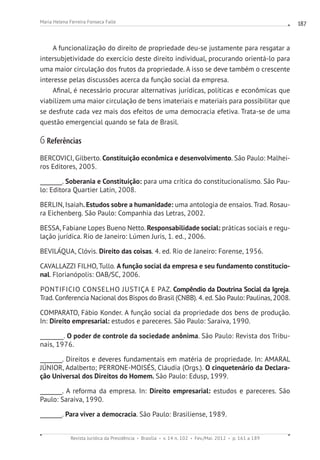 Revista Jurídica da Presidência Brasília v. 14 n. 102 Fev./Mai. 2012 p. 161 a 189
Maria Helena Ferreira Fonseca Falle 187
A funcionalização do direito de propriedade deu-se justamente para resgatar a
intersubjetividade do exercício deste direito individual, procurando orientá-lo para
uma maior circulação dos frutos da propriedade. A isso se deve também o crescente
interesse pelas discussões acerca da função social da empresa.
Afinal, é necessário procurar alternativas jurídicas, políticas e econômicas que
viabilizem uma maior circulação de bens imateriais e materiais para possibilitar que
se desfrute cada vez mais dos efeitos de uma democracia efetiva. Trata-se de uma
questão emergencial quando se fala de Brasil.
6 Referências
BERCOVICI, Gilberto. Constituição econômica e desenvolvimento. São Paulo: Malhei-
ros Editores, 2005.
________. Soberania e Constituição: para uma crítica do constitucionalismo. São Pau-
lo: Editora Quartier Latin, 2008.
BERLIN, Isaiah. Estudos sobre a humanidade: uma antologia de ensaios. Trad. Rosau-
ra Eichenberg. São Paulo: Companhia das Letras, 2002.
BESSA, Fabiane Lopes Bueno Netto. Responsabilidade social: práticas sociais e regu-
lação jurídica. Rio de Janeiro: Lúmen Juris, 1. ed., 2006.
BEVILÁQUA, Clóvis. Direito das coisas. 4. ed. Rio de Janeiro: Forense, 1956.
CAVALLAZZI FILHO, Tullo. A função social da empresa e seu fundamento constitucio-
nal. Florianópolis: OAB/SC, 2006.
PONTIFICIO CONSELHO JUSTIÇA E PAZ. Compêndio da Doutrina Social da Igreja.
Trad. Conferencia Nacional dos Bispos do Brasil (CNBB). 4. ed. São Paulo: Paulinas, 2008.
COMPARATO, Fábio Konder. A função social da propriedade dos bens de produção.
In: Direito empresarial: estudos e pareceres. São Paulo: Saraiva, 1990.
________. O poder de controle da sociedade anônima. São Paulo: Revista dos Tribu-
nais, 1976.
________. Direitos e deveres fundamentais em matéria de propriedade. In: AMARAL
JÚNIOR, Adalberto; PERRONE-MOISÉS, Cláudia (Orgs.). O cinquetenário da Declara-
ção Universal dos Direitos do Homem. São Paulo: Edusp, 1999.
________. A reforma da empresa. In: Direito empresarial: estudos e pareceres. São
Paulo: Saraiva, 1990.
________. Para viver a democracia. São Paulo: Brasiliense, 1989.
 