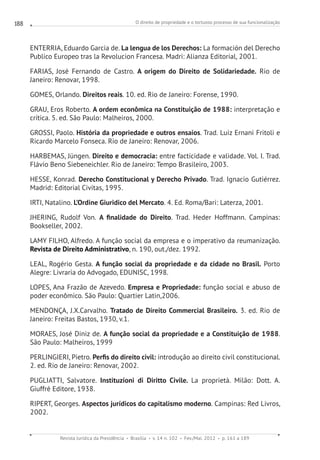 O direito de propriedade e o tortuoso processo de sua funcionalização
Revista Jurídica da Presidência Brasília v. 14 n. 102 Fev./Mai. 2012 p. 161 a 189
188
ENTERRIA, Eduardo Garcia de. La lengua de los Derechos: La formación del Derecho
Publico Europeo tras la Revolucion Francesa. Madri: Alianza Editorial, 2001.
FARIAS, José Fernando de Castro. A origem do Direito de Solidariedade. Rio de
Janeiro: Renovar, 1998.
GOMES, Orlando. Direitos reais. 10. ed. Rio de Janeiro: Forense, 1990.
GRAU, Eros Roberto. A ordem econômica na Constituição de 1988: interpretação e
crítica. 5. ed. São Paulo: Malheiros, 2000.
GROSSI, Paolo. História da propriedade e outros ensaios. Trad. Luiz Ernani Fritoli e
Ricardo Marcelo Fonseca. Rio de Janeiro: Renovar, 2006.
HARBEMAS, Jüngen. Direito e democracia: entre facticidade e validade. Vol. I. Trad.
Flávio Beno Siebeneichler. Rio de Janeiro: Tempo Brasileiro, 2003.
HESSE, Konrad. Derecho Constitucional y Derecho Privado. Trad. Ignacio Gutiérrez.
Madrid: Editorial Civitas, 1995.
IRTI, Natalino. L’Ordine Giuridico del Mercato. 4. Ed. Roma/Bari: Laterza, 2001.
JHERING, Rudolf Von. A finalidade do Direito. Trad. Heder Hoffmann. Campinas:
Bookseller, 2002.
LAMY FILHO, Alfredo. A função social da empresa e o imperativo da reumanização.
Revista de Direito Administrativo, n. 190, out./dez. 1992.
LEAL, Rogério Gesta. A função social da propriedade e da cidade no Brasil. Porto
Alegre: Livraria do Advogado, EDUNISC, 1998.
LOPES, Ana Frazão de Azevedo. Empresa e Propriedade: função social e abuso de
poder econômico. São Paulo: Quartier Latin,2006.
MENDONÇA, J.X.Carvalho. Tratado de Direito Commercial Brasileiro. 3. ed. Rio de
Janeiro: Freitas Bastos, 1930, v.1.
MORAES, José Diniz de. A função social da propriedade e a Constituição de 1988.
São Paulo: Malheiros, 1999
PERLINGIERI, Pietro. Perfis do direito civil: introdução ao direito civil constitucional.
2. ed. Rio de Janeiro: Renovar, 2002.
PUGLIATTI, Salvatore. Instituzioni di Diritto Civile. La proprietà. Milão: Dott. A.
Giuffrè Editore, 1938.
RIPERT, Georges. Aspectos jurídicos do capitalismo moderno. Campinas: Red Livros,
2002.
 
