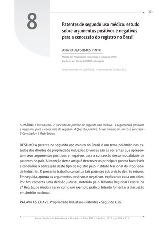 Revista Jurídica da Presidência Brasília v. 14 n. 102 Fev./Mai. 2012 p. 191 a 211
191
8 Patentes de segundo uso médico: estudo
sobre argumentos positivos e negativos
para a concessão do registro no Brasil
ANA PAULA GOMES PINTO
Mestra em Propriedade Intelectual e Inovação (INPI).
Bacharel em Direito (UNIRIO). Advogada.
Artigo recebido em 25/07/2011 e aprovado em 07/05/2012.
SUMÁRIO:1 Introdução 2 Conceito de patente de segundo uso médico 3 Argumentos positivos
e negativos para a concessão do registro 4 Questão jurídica: breve análise de um caso concreto
5 Conclusão 6 Referências.
RESUMO:A patente de segundo uso médico no Brasil é um tema polêmico nos es-
tudos dos direitos de propriedade industrial. Diversas são as correntes que apresen-
tam seus argumentos positivos e negativos para a concessão dessa modalidade de
patentes no país. A intenção deste artigo é descrever os principais pontos favoráveis
e contrários à concessão deste tipo de registro pelo Instituto Nacional da Proprieda-
de Industrial. O presente trabalho conceitua tais patentes sob a visão de três setores.
Em seguida, aponta os argumentos positivos e negativos, explicando cada um deles.
Por fim, comenta uma decisão judicial proferida pelo Tribunal Regional Federal da
2ª Região, de modo a servir como um exemplo prático. Intenta fomentar a discussão
em âmbito nacional.
PALAVRAS-CHAVE:Propriedade Industrial Patentes Segundo Uso.
 