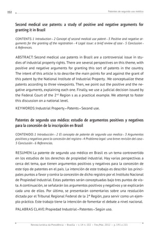 Patentes de segundo uso médico
Revista Jurídica da Presidência Brasília v. 14 n. 102 Fev./Mai. 2012 p. 191 a 211
192
Second medical use patents: a study of positive and negative arguments for
granting it in Brazil
CONTENTS: 1 Introduction 2 Concept of second medical use patent 3 Positive and negative ar-
guments for the granting of the registration 4 Legal issue: a brief review of case 5 Conclusion
6 References.
ABSTRACT: Second medical use patents in Brazil are a controversial issue in stu-
dies of industrial property rights. There are several perspectives on this theme, with
positive and negative arguments for granting this sort of patents in the country.
The intent of this article is to describe the main points for and against the grant of
this patent by the National Institute of Industrial Property . We conceptualize these
patents according to three viewpoints. Then, we point out the positive and the ne-
gative arguments, explaining each one. Finally, we use a judicial decision issued by
the Federal Court of the 2nd
Region s as a practical example. We attempt to foster
this discussion on a national level.
KEYWORDS:Industrial Property Patents Second use.
Patentes de segundo uso médico: estudio de argumentos positivos y negativos
para la concesión de la inscripción en Brasil
CONTENIDO: 1 Introducción 2 El concepto de patente de segundo uso medico 3 Argumentos 
positivos y negativos para la concesión del registro 4 Problema legal: una breve revisión del caso
5 Conclusión 6 Referencias.
RESUMEN: La patente de segundo uso médico en Brasil es un tema controvertido
en los estudios de los derechos de propiedad industrial. Hay varias perspectivas a
cerca del tema, que tienen argumentos positivos y negativos para la concesión de
este tipo de patentes en el país. La intención de este trabajo es describir los princi-
pales puntos a favor y contra la concesión de dicho registro por el Instituto Nacional
de Propiedad Industrial. Estas patentes serán conceptuadas bajo tres puntos de vis-
ta. A continuación, se señalarán los argumentos positivos y negativos y se explicarán
cada uno de ellos. Por último, se presentarán comentarios sobre una resolución
dictada por el Tribunal Regional Federal de la 2ª Región, para servir como un ejem-
plo práctico. Este trabajo tiene la intención de fomentar el debate a nivel nacional.
PALABRAS CLAVE:Propiedad Industrial Patentes Según uso.
 