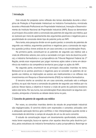 Revista Jurídica da Presidência Brasília v. 14 n. 102 Fev./Mai. 2012 p. 191 a 211
Ana Paula Gomes Pinto 193
1 Introdução
Este estudo foi proposto como reflexão dos temas abordados durante a disci-
plina de Proteção à Propriedade Intelectual na Indústria Farmacêutica, ministrada
durante o Mestrado Profissional em Propriedade Intelectual, Inovação e Desenvolvi-
mento do Instituto Nacional de Propriedade Industrial (INPI). Busca-se demonstrar
as principais discussões sobre a concessão das patentes de segundo uso médico, que
se realizará por meio do apontamento dos argumentos positivos e negativos para a
possibilidade de concessão deste tipo de patente junto ao INPI.
Para tanto, esta pesquisa divide-se em quatro partes: o conceito de patentes de
segundo uso médico; argumentos positivos e negativos para a concessão do regis-
tro; questão jurídica: breve análise de um caso concreto; e as considerações finais.
Na primeira parte, conceituam-se as patentes de segundo uso médico sob a
visão de diferentes setores, tais como a sociedade civil (por meio da doutrina jurídi-
ca), a indústria farmacêutica e a jurisprudência do Tribunal Regional Federal da 2ª
Região, sendo esse responsável por julgar inúmeras ações sobre o tema em decor-
rência da matéria e da competência territorial para julgar as ações do INPI.
Na segunda parte, enumeram-se as principais discussões inseridas no tema.
Destacam-se os pontos positivos e negativos para se conceder as patentes de se-
gundo uso médico, as implicações ao acesso aos medicamentos e os reflexos nos
investimentos em Pesquisa e Desenvolvimento (PD) na indústria farmacêutica.
O terceiro trecho se constitui de um caso concreto, analisado sob o enfoque
jurídico, no qual não houve a concessão da patente de segundo uso médico por via
judicial. Nesse tópico, o objetivo é mostrar a visão de parte do judiciário brasileiro
sobre este tema. Por seu turno, nas considerações finais descrevem-se algumas con-
clusões, almejando o fomento ao debate deste tema no país.
2 Conceito de patente de segundo uso médico
Por vezes, os conceitos inseridos dentro do estudo de propriedade industrial
são negligenciados. O convívio diário com expressões e conceitos utilizados sem
a adequada aplicação técnica gera conflitos e más interpretações quando existe a
necessidade de delimitar o campo de atuação de um ou de outro conceito.
O estudo da conceituação requer um levantamento aprofundado; entretanto,
nesta breve exposição, busca-se apenas citar aquelas descritas pela doutrina jurí-
dica, pelos estudiosos da indústria farmacêutica e pela jurisprudência. Restringe-se
 