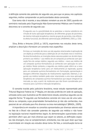 Patentes de segundo uso médico
Revista Jurídica da Presidência Brasília v. 14 n. 102 Fev./Mai. 2012 p. 191 a 211
194
à definição somente das patentes de segundo uso, para que se possa, nos capítulos
seguintes, melhor compreender as particularidades desta concessão.
Esse tema não é recente, e seus debates remetem ao ano de 2003, quando em
seminário realizado pela Organização Não-Governamental Médicos sem Fronteiras
descreveu-se o conceito de segundo uso:
O segundo uso é a possibilidade de se patentear a mesma substância em
virtude de ‘outra aplicação terapêutica; de diferentes grupos de pacientes;
da mesma indicação terapêutica, mesmo grupos de pacientes, mas diferen-
te efeito funcional; de diferente administração’. (MARINHO, 2005, p. 320)
Silva, Britto e Antunes (2010, p. 1823), experientes nos estudos deste tema,
ampliam a descrição e fornecem um conceito mais específico:
Em tese, as invenções de novo uso são aquelas relacionadas à aplicação de
um objeto já conhecido para a obtenção de um resultado novo e inventivo.
Na área farmacêutica, as invenções desta nature­za podem ser de dois tipos:
primeiro uso médico – uso médico de um composto já conhecido com apli-
cação fora do campo médico; segundo uso médico – novo uso médico de
um composto químico-farmacêutico já conhecido com aplicação no cam-
po médico. Neste contexto, o segundo uso médico pode referir-se a nova
aplicação terapêutica tanto para um medicamento já registrado, quanto
para um composto químico-farmacêutico em formulação, apresentação e
dosagens diferentes daquelas do medicamento registrado. Ademais, o se-
gundo uso médico também pode estar relacionado a uma nova aplicação
terapêutica de compostos químico-farmacêuticos que sequer chegaram ao
mercado, ou seja, a partir de moléculas que não foram consideradas pro-
missoras para a primeira indicação terapêutica.
O conceito trazido pelo judiciário brasileiro, nesse estudo representado pelo
Tribunal Regional Federal da 2ª Região, em decisão proferida em sede de apelação,
utilizada como caso ilustrativo ao fim deste breve estudo, conceitua segundo uso da
seguinte forma: “O segundo uso farmacêutico consiste em novo uso de uma subs-
tância ou composto, cujas propriedades farmacêuticas já não são conhecidas, mas
passível de ser utilizado para fins diversos na área mercadológica” (BRASIL, 2009).
A importância em ressaltar os conceitos apresentados por diversos setores está
no fato de o Brasil não conceder patentes de segundo uso médico e não haver
na legislação nacional impedimentos legais. As demonstrações supracitadas ainda
permitem aferir que, por mais diversos que sejam os setores, as definições expos-
tas não divergem, mas se complementam; entretanto, isso não quer dizer que haja
unanimidade em relação aos estudos desse tema. De fato, a conceituação torna-se
 