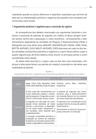 Revista Jurídica da Presidência Brasília v. 14 n. 102 Fev./Mai. 2012 p. 191 a 211
Ana Paula Gomes Pinto 195
importante quando se precisa diferenciar e especificar expressões que serviram de
base para as interpretações positivas e negativas das questões mais complexas de-
senvolvidas nesse estudo.
3 Argumentos positivos e negativos para a concessão do registro
As consequências dos debates relacionados aos argumentos favoráveis e con-
trários à concessão de patentes de segundo uso médico no Brasil atingem diver-
sos setores, dentre eles a população e o setor econômico – principalmente o setor
farmacêutico, dependente de atividades de Pesquisa e Desenvolvimento (PD). A
bibliografia que trata deste tema (JANUZZI; VASCONCELLOS; SOUZA, 2008; SILVA;
BRITTO; ANTUNES, 2010; WOLFF; ANTUNES, 2005) descreveu em cada um dos tex-
tos estudados características positivas e negativas e, a partir dessa análise, surgiu o
quadro seguinte que, de forma didática, tenta resumir os principais pontos a serem
considerados nesse estudo.
Os dados serão descritos e, a seguir, cada um dos itens será comentado, a fim
de que o leitor possa formar sua opinião em relação à concessão ou não desta nova
modalidade de patente.
Quadro 1
Argumentos positivos e negativos para concessão de patentes de segundo uso médico.
ARGUMENTOS POSITIVOS ARGUMENTOS NEGATIVOS
PAÍSES
Japão, China, EUA, Alemanha, Chile,
Coréia, Nova Zelândia, União Européia.
América Latina (Peru, Colômbia,
Argentina).
INOVAÇÃO
O alto custo dos investimentos em
novas moléculas impede a amplia-
ção da pesquisa. O segundo uso per-
mitiria a diminuição nesses custos.
O segundo uso não pode ser consi-
derado trivial, demanda de testes
clínicos e pré-clínicos. A dependên-
cia de novos testes comprovaria a
sua novidade, como requisito para
o patenteamento.
A inovação incremental permitiria a
ampliação do número de empresas
brasileiras no mercado nacional,dimi-
nuindo a dependência internacional.
A patente de segundo uso criaria
barreiras para o desenvolvimento
da inovação. Reduzir-se-ia o número
de novas moléculas descobertas.
O segundo uso é considerado trivial,
qualquer técnico no assunto poderia
desenvolvê-lo.
Desincentivo a outras (e novas) em-
presas entrarem no mercado.
 