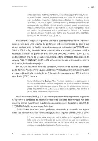 Revista Jurídica da Presidência Brasília v. 14 n. 102 Fev./Mai. 2012 p. 191 a 211
Ana Paula Gomes Pinto 197
amplo escopo de matéria patenteável, incluindo qualquer processo, máqui-
na, manufatura e composição, contanto que seja novo, útil e atenda às de-
mais condições e requisitos estabelecidos no Código. Em relação ao termo
“processo”, a Seção 100 (b) do Código determina que este significa qualquer
processo, arte, ou método, e inclui também um novo uso de um processo,
máquina, manufatura, composição ou matéria. Assim, as invenções de novo
uso médico são plenamente aceitas pelo Escritório de Marcas e Patentes
dos Estados Unidos (United States Patent and Trademark Office (USPTO)).
(SILVA; BRITO; ANTUNES, 2010, p. 1824)
Na Alemanha “a legislação permite também o patenteamento de uma reivindi-
cação de uso para uma segunda ou posteriores indicações médicas, ou seja, o uso
de um medicamento conhecido para o tratamento de outras doenças” (WOLFF; AN-
TUNES, 2005, p. 54). Contudo, existe uma curiosidade entre os países com política
favorável à concessão quando se trata do Chile (WOLFF; ANTUNES, 2005, p. 55),
onde existe um projeto de lei que pretende suspender a concessão desta espécie de
patente (WOLFF; ANTUNES, 2005, p.55); até o momento não se tem notícias acerca
da tramitação do referido projeto.
Em relação aos países que não concedem, enumeram-se aqueles que fazem
parte do Pacto Andino (Peru, Equador, Colômbia, Venezuela), além da Argentina, com
a ressalva já realizada em relação ao Chile, que deixou o pacto em 1976, sobre o
qual Rocha (2007) destaca:
Comunidade andina: Decisão 486: Produtos e processos já patenteados e
incluídos no estado da técnica não podem ser matéria de novas patentes
apenas por ter sido revelado um uso diferente do originalmente contem-
plado na patente inicial (artigo 21). O escritório argentino não permite a
proteção de patentes de segundo uso.
Wolff e Antunes (2005, p. 55) ressaltam que o escritório de patentes argentino
não permite a concessão de patentes de segundo uso: essa determinação não está
expressa em lei, mas sim em circular do órgão responsável (Circular n. 008/02 de
12/09/2002 do Departamento de Patentes).
O Brasil tem este tema como polêmico, permitindo a concessão em alguns
casos sob a denominação de “fórmula suíça”, na qual segundo Correa (2007, p. 219):
[...] uma patente sobre a segunda indicação farmacêutica pode ser formu-
lada como uma reivindicação de uso ou método de uso ou de processo.
Neste último caso, consiste no uso de uma substância para fabricar um
medicamento aplicável para certo fim terapêutico.
 
