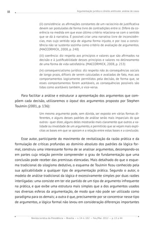 Argumentação jurídica e direito antitruste: análise de casos
Revista Jurídica da Presidência Brasília v. 14 n. 102 Fev./Mai. 2012 p. 13 a 44
18
(ii) consistência: as afirmações constantes de um raciocínio de justificativa
devem ser postuladas de forma livre de contradições entre si. Difere da co-
erência na medida em que esse último critério relaciona-se com o sentido
que se dá à narrativa. É possível criar uma narrativa livre de inconsistên-
cias, mas cujo sentido seja de alguma forma injusto, e por isso a consis-
tência não se sustenta sozinha como critério de avaliação de argumentos.
(MACCORMICK, 2008, p. 248)
(iii) coerência: diz respeito aos princípios e valores que são afirmados na
decisão e à justificabilidade desses princípios e valores no delineamento
de uma forma de vida satisfatória. (MACCORMICK, 2008, p. 253)
(iv) consequencialismo jurídico: diz respeito não às consequências sociais
de longo prazo, difíceis de serem calculadas e avaliadas de fato, mas aos
comportamentos logicamente permitidos pela decisão, de forma que, se
esses comportamentos forem aceitáveis, as consequências possíveis são
tidas como aceitáveis também, e vice-versa.
Para facilitar a análise e estruturar a apresentação dos argumentos que com-
põem cada decisão, utilizaremos o layout dos argumentos proposto por Stephen
Toulmin (2001, p. 136):
Um mesmo argumento pode, sem dúvida, ser exposto em várias formas di-
ferentes, e alguns desses padrões de análise serão mais imparciais do que
outros - quer dizer, alguns deles mostrarão mais claramente que outros a va-
lidade ou invalidade de um argumento, e permitirão que se vejam mais explí-
citas as bases em que se apoiam e a relação entre estas bases e a conclusão.
Esse autor, participante do movimento de revitalização da razão prática e da
formulação de críticas profundas ao domínio absoluto dos padrões da lógica for-
mal, construiu uma interessante forma de se analisar argumentos, decompondo-os
em partes cuja relação permite compreender o grau de fundamentação que uma
conclusão pode receber das premissas elencadas. Mais detalhado do que o esque-
ma tradicional do silogismo dedutivo, o esquema de Toulmin ficou conhecido pela
sua aplicabilidade a qualquer tipo de argumentação prática. Segundo o autor, o
modelo de análise tradicional da lógica é excessivamente simples por duas razões
interligadas: uma consiste em ter ele partido de um tipo de argumento infrequente
na prática, e que exibe uma estrutura mais simples que a dos argumentos usados
nas diversas esferas da argumentação, de modo que não pode ser utilizado como
paradigma para os demais; a outra é que, precisamente por se concentrar nesse tipo
de argumentos, a lógica formal não levou em consideração diferenças importantes
 
