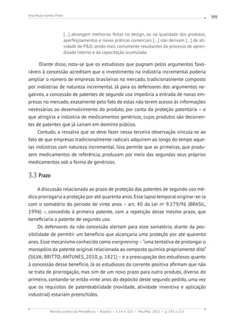 Revista Jurídica da Presidência Brasília v. 14 n. 102 Fev./Mai. 2012 p. 191 a 211
Ana Paula Gomes Pinto 199
[...] abrangem melhorias feitas no design, ou na qualidade dos produtos,
aperfeiçoamentos e novas práticas comerciais [...] não derivam [...] de ati-
vidade de PD, sendo mais comumente resultantes do processo de apren-
dizado interno e da capacitação acumulada.
Diante disso, nota-se que os estudiosos que pugnam pelos argumentos favo-
ráveis à concessão acreditam que o investimento na indústria incremental poderia
ampliar o número de empresas brasileiras no mercado, tradicionalmente composto
por indústrias de natureza incremental. Já para os defensores dos argumentos ne-
gativos, a concessão de patentes de segundo uso impediria a entrada de novas em-
presas no mercado, exatamente pelo fato de estas não terem acesso às informações
necessárias ao desenvolvimento do produto, por conta da proteção patentária – o
que atingiria a indústria de medicamentos genéricos, cujos produtos são decorren-
tes de patentes que já caíram em domínio público.
Contudo, a ressalva que se deve fazer nessa terceira observação vincula-se ao
fato de que empresas tradicionalmente radicais adquirem ao longo do tempo aque-
las indústrias com natureza incremental. Isso permite que as primeiras, que produ-
zem medicamentos de referência, produzam por meio das segundas seus próprios
medicamentos sob a forma de genéricos.
3.3 Prazo
A discussão relacionada ao prazo de proteção das patentes de segundo uso mé-
dico prorrogaria a proteção por até quarenta anos. Esse lapso temporal originar-se-ia
com o somatório do período de vinte anos – art. 40 da Lei no
9.279/96 (BRASIL,
1996) –, concedido à primeira patente, com a repetição desse mesmo prazo, que
beneficiaria a patente de segundo uso.
Os defensores da não concessão alertam para esse somatório, diante da pos-
sibilidade de permitir um benefício que alcançaria uma proteção por até quarenta
anos. Esse mecanismo conhecido como evergreening –“uma tentativa de prolongar o
monopólio da patente original relacionada ao composto químico propriamente dito”
(SILVA; BRITTO; ANTUNES, 2010, p. 1821) – é a preocupação dos estudiosos quanto
à concessão desse benefício. Já os estudiosos da corrente positiva afirmam que não
se trata de prorrogação, mas sim de um novo prazo para outro produto, diverso do
primeiro, contando-se então vinte anos do depósito deste segundo pedido, uma vez
que os requisitos de patenteabilidade (novidade, atividade inventiva e aplicação
industrial) estariam preenchidos.
 