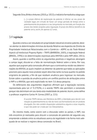Patentes de segundo uso médico
Revista Jurídica da Presidência Brasília v. 14 n. 102 Fev./Mai. 2012 p. 191 a 211
200
Segundo Silva, Britto e Antunes (2010, p. 1822) a indústria farmacêutica alega que:
[...] o prazo efetivo de exploração da patente é inferior ao seu prazo de
validade legal, em virtude de haver um longo período de tempo entre o
patenteamento do produto e o seu lançamento no mercado, em função dos
prazos dos testes exigidos pela regulação. O prazo de efetivo benefício da
patente seria, assim, de apenas 6,5 anos.
3.4 Legislação
Quando o tema a ser estudado em propriedade industrial envolve patente, deve-
-se atentar às determinações mínimas do Acordo Relativo aos Aspectos do Direito da
Propriedade Intelectual Relacionados com o Comércio – ADPIC ou do Trade-Related
Aspects of Intellectual Property Rights – TRIPS (BARBOSA, 2005), à legislação federal
(BRASIL, 1996) e às determinações expressas pela ANVISA e pelo INPI (AGU, 2011).
Assim, quando o conflito entre os argumentos positivos e negativos abrangem
o campo legal, discute-se a falta de normatização federal sobre o tema. Por isso,
aqueles que pugnam pela concessão afirmam que a controvérsia reside nas determi-
nações da ANVISA, as quais impõem ao detentor da patente que todas as aplicações
possíveis para aquele novo produto sejam descritas tanto na bula quanto no pedido
originário da patente, a fim de que recebam anuência para ingressar no mercado.
Existe sobre a questão da anuência prévia um conflito positivo de atribuições entre
o INPI e a ANVISA, que será explicitado no item 3.6 dessa pesquisa.
Os defensores dos argumentos negativos afirmam que a legislação nacional,
representada pela Lei no
9.279/96, e o acordo TRIPS não permitem a concessão
porque não delimitam em seu texto esta modalidade de patente. Assim, como define
o professor argentino Carlos M. Correa (2007, p. 221):
O acordo TRIPS deixou aos Membros da OMC a liberdade para decidir com
relação ao patenteamento ou não do novo uso farmacêutico de um produto
divulgado. Ele não contém disposição substantiva alguma a esse respeito,
o que não pode ser criada por via interpretativa.
Do mesmo modo, como ocorre com a discussão sobre os países, o INPI, nos
três encontros já realizados para discutir a concessão de patentes de segundo uso,
empreende o debate entre os estudiosos acerca da legalidade e da forma mais ade-
quada de se realizar o registro dessa concessão no Brasil.
 