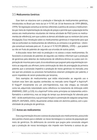 Revista Jurídica da Presidência Brasília v. 14 n. 102 Fev./Mai. 2012 p. 191 a 211
Ana Paula Gomes Pinto 201
3.5 Medicamentos Genéricos
Esse item se relaciona com a produção e liberação de medicamentos genéricos,
introduzidos no Brasil por meio da Lei no
9.787, de 10 de fevereiro de 1999 (BRASIL,
1999).Tal legislação conceitua os termos referentes à política de acesso a medicamen-
tos por meio da implementação da redução de preços e permite que a população tenha
acesso aos medicamentos resultantes de intensa atividade de PD (como os medica-
mentos de referência), sem que custeie as demais atividades que os norteiam (tal como
divulgação). Essa introdução sobre os medicamentos genéricos é importante para que
não se confundam os medicamentos de referência, os similares e os genéricos–distin-
ção conceitual realizada pelo art. 3o
, da Lei no
9.787/99 (BRASIL, 1999) –, que podem
ou não ser fruto de patentes de segundo uso oriundas de outros países.
A discussão nesse item está na produção e no acesso a esses medicamentos. Os
favoráveis à concessão de patentes de segundo uso médico informam que a produção
de genéricos pelo detentor do medicamento de referência diminui os custos com im-
portação de insumos para o país. Já os estudiosos que pugnam pela argumentação con-
trária ao segundo uso afirmam, como continuação da ideia de prorrogação da primeira
patente, que a concessão impediria a produção de novos genéricos no mercado, uma
vez que tais produtos ou processos farmacêuticos estariam protegidos por patente, e
assim impedidos de serem produzidos por terceiros.
Dois exemplos de medicamentos que estão relacionados ao segundo uso e
ilustram esse item são aqueles conhecidos no mercado como Viagra® e Aspirina®.
O Viagra® inicialmente era um anti-hipertensivo, mas não chegou ao mercado
como tal, adquirindo notoriedade como referência no tratamento de disfunção erétil
(MARINHO, 2005, p.320). Já a Aspirina® tinha como princípios os tratamentos antiin-
flamatório e antitérmico, mas ao longo do tempo sua denominação foi alterada para
AAS–ácido acetilsalicílico, cuja principal função é a prevenção de coágulos sanguíneos
(WOLFF; ANTUNES, 2005). Atualmente ambos estão em domínio público, com a pos-
sibilidade de produção de genéricos.
3.6 Acesso aos medicamentos
Esta argumentação discute o acesso da população aos medicamentos, possuindo
dois pontos chaves para o debate: as novas tecnologias e o acesso da população por
meio de genéricos. Os defensores da corrente que pugna pela concessão alegam
que a produção de novas tecnologias não impede nem fomenta o acesso da po-
 
