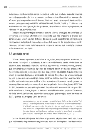 Patentes de segundo uso médico
Revista Jurídica da Presidência Brasília v. 14 n. 102 Fev./Mai. 2012 p. 191 a 211
202
pulação aos medicamentos (como exemplo, a Índia que produz e exporta insumos,
mas cuja população não tem acesso aos medicamentos). Os contrários à concessão
afirmam que o segundo uso médico ampliaria os custos para aquisição de medica-
mentos pelo governo (JANNUZZI; VASCONCELLOS; SOUZA, 2008, p. 1206), vez que
ainda estariam sob a proteção das patentes, determinando assim o pagamento de
royalties aos seus proprietários.
A segunda argumentação remete ao debate sobre a produção de genéricos. Os
favoráveis à concessão afirmam que o segundo uso não impediria a difusão dos
genéricos, por serem objetos distintos de requisição. Já os contrários afirmam que a
concessão de patentes de segundo uso impedirá o acesso da população aos medi-
camentos com um custo mais baixo, uma vez que a patente que já estaria expirada
seria novamente protegida.
3.7 Conclusão parcial
Diante desses argumentos positivos e negativos, nota-se que em ambos os la-
dos existe razão para a concessão e para a não-concessão dessa modalidade de
patentes. Essa discussão se origina no início do pedido da primeira patente, uma vez
que o inventor quando almeja o pedido de depósito de um produto ou processo far-
macêutico precisa se resguardar para que as possíveis aplicações daquela molécula
sejam protegidas. Contudo, a ampliação do escopo de pedidos de uma patente, ao
mesmo tempo em que o protege, depõe contra o próprio inventor: quanto maior o
pedido, maior o tempo para análise e liberação do medicamento para ingressar no
mercado. Da mesma forma, necessitará, em respeito às determinações da ANVISA e
do INPI, descrever as possíveis aplicações daquele medicamento a fim de que a AN-
VISA autorize sua liberação para o mercado e o INPI conceda a patente. Entretanto,
há entre ambos um conflito positivo de atribuições, que começou a ser dirimido em
2011, quando o Advogado Geral da União:
aprovou parecer que preserva a competência da Agência Nacional de Vigi-
lância Sanitária (Anvisa) e do Instituto de Nacional de Propriedade Indus-
trial (Inpi) para concessão de patentes de um medicamento. [...] cabe ao
Inpi analisar o cumprimento dos requisitos para a concessão de uma paten-
te previstos na legislação que trata do assunto. Já a Anvisa é responsável
por avaliar a segurança e eficácia do medicamento. (AGU, 2011)
Assim, a conclusão que se extrai dos argumentos expostos nos itens descritos é
que a concessão de patentes de segundo uso no Brasil ainda precisa ser estruturada
 