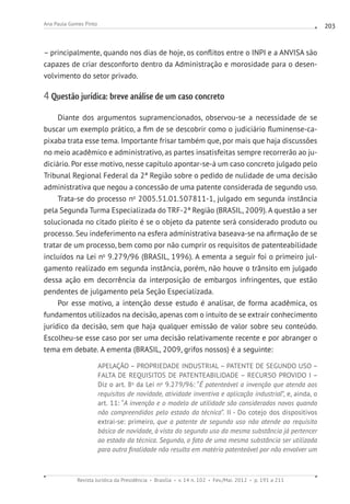 Revista Jurídica da Presidência Brasília v. 14 n. 102 Fev./Mai. 2012 p. 191 a 211
Ana Paula Gomes Pinto 203
– principalmente, quando nos dias de hoje, os conflitos entre o INPI e a ANVISA são
capazes de criar desconforto dentro da Administração e morosidade para o desen-
volvimento do setor privado.
4 Questão jurídica: breve análise de um caso concreto
Diante dos argumentos supramencionados, observou-se a necessidade de se
buscar um exemplo prático, a fim de se descobrir como o judiciário fluminense-ca-
pixaba trata esse tema. Importante frisar também que, por mais que haja discussões
no meio acadêmico e administrativo, as partes insatisfeitas sempre recorrerão ao ju-
diciário. Por esse motivo, nesse capítulo apontar-se-á um caso concreto julgado pelo
Tribunal Regional Federal da 2ª Região sobre o pedido de nulidade de uma decisão
administrativa que negou a concessão de uma patente considerada de segundo uso.
Trata-se do processo no
2005.51.01.507811-1, julgado em segunda instância
pela Segunda Turma Especializada do TRF-2ª Região (BRASIL, 2009). A questão a ser
solucionada no citado pleito é se o objeto da patente será considerado produto ou
processo. Seu indeferimento na esfera administrativa baseava-se na afirmação de se
tratar de um processo, bem como por não cumprir os requisitos de patenteabilidade
incluídos na Lei no
9.279/96 (BRASIL, 1996). A ementa a seguir foi o primeiro jul-
gamento realizado em segunda instância, porém, não houve o trânsito em julgado
dessa ação em decorrência da interposição de embargos infringentes, que estão
pendentes de julgamento pela Seção Especializada.
Por esse motivo, a intenção desse estudo é analisar, de forma acadêmica, os
fundamentos utilizados na decisão, apenas com o intuito de se extrair conhecimento
jurídico da decisão, sem que haja qualquer emissão de valor sobre seu conteúdo.
Escolheu-se esse caso por ser uma decisão relativamente recente e por abranger o
tema em debate. A ementa (BRASIL, 2009, grifos nossos) é a seguinte:
APELAÇÃO – PROPRIEDADE INDUSTRIAL – PATENTE DE SEGUNDO USO –
FALTA DE REQUISITOS DE PATENTEABILIDADE – RECURSO PROVIDO I –
Diz o art. 8o
da Lei no
9.279/96: “É patenteável a invenção que atenda aos
requisitos de novidade, atividade inventiva e aplicação industrial”, e, ainda, o
art. 11: “A invenção e o modelo de utilidade são considerados novos quando
não compreendidos pelo estado da técnica”. II - Do cotejo dos dispositivos
extrai-se: primeiro, que a patente de segundo uso não atende ao requisito
básico de novidade, à vista do segundo uso da mesma substância já pertencer
ao estado da técnica. Segundo, o fato de uma mesma substância ser utilizada
para outra finalidade não resulta em matéria patenteável por não envolver um
 