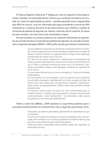 Revista Jurídica da Presidência Brasília v. 14 n. 102 Fev./Mai. 2012 p. 191 a 211
Ana Paula Gomes Pinto 205
O Tribunal Regional Federal da 2ª Região, por meio da Segunda Turma Especia-
lizada, entendeu, em voto proferido por maioria, que a sentença não deveria ser anu-
lada em razão da especialidade do perito – questão apontada como irregularidade
pelo INPI em recurso -, mas sim reformada para julgar procedente o recurso do INPI,
mantendo-se a essência decisória do ato administrativo que indeferiu o pedido de
concessão de patente de segundo uso. Todavia, a decisão não foi unânime. Os teores
do voto vencedor e do voto-vista serão comentados a seguir.
No voto vencedor e na ementa observam-se, conforme mencionado, os argumen-
tos da corrente contrária à concessão das patentes de segundo uso, de onde se ressal-
vam as seguintes passagens (BRASIL, 2009, grifos nossos), que merecem comentários:
a) “que a patente de segundo uso não atende ao requisito básico de novida-
de, à vista do segundo uso da mesma substância já pertencer ao estado da
técnica.”: conforme descrito no capítulo anterior, atinge o item legislação,
quando deixa de cumprir o art. 8o
da LPI;
b) “o fato de uma mesma substância ser utilizada para outra finalidade não
resulta em matéria patenteável por não envolver um passo inventivo (de acordo
com o TRIPs) ou atividade inventiva (de acordo com a lei brasileira).”: argu-
mento que também atinge o item legislação, refletindo os requisitos do
art. 8o
da LPI.
c) “uma simples descoberta de um novo uso terapêutico”: trata da trivialidade
da descoberta.
d) “a concessão de um novo monopólio - para um segundo uso de substâncias
já conhecidas prolongaria indefinidamente os direitos privados do titular da
patente sobre uma matéria que não apresenta os requisitos, internacional-
mente aceitos, de patenteabilidade”: reflete o item prazo, conforme tratado
anteriormente.
e) “reduziria o direito público de acesso aos novos conhecimentos pela so-
ciedade brasileira, e impediria que pesquisadores nacionais desenvolvessem
novas formulações e novos medicamentos” ­- isso demonstra a ideia quanto
aos genéricos e ao acesso aos medicamentos.
Porém, o voto-vista (BRASIL, 2009) apontava os argumentos positivos para a
concessão, fundamentando seu entendimento sob os seguintes argumentos, verbis:
O segundo uso pode ser patenteável, dependendo da modalidade em que
se enquadre;
O caso ora em análise se enquadra na terceira modalidade, isto é, da utili-
zação como remédio de um insumo já existente no estado da técnica, mas
que não era até então utilizado como medicamento;
Sendo da terceira modalidade, haverá patente, desde que superados os
empecilhos técnicos;
 