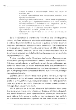 Patentes de segundo uso médico
Revista Jurídica da Presidência Brasília v. 14 n. 102 Fev./Mai. 2012 p. 191 a 211
206
O pedido de patente de segundo uso pela fórmula suíça é aceita no
Brasil, pelo INPI;
As alterações nas reivindicações feitas pela requerente, ora apelada, foram
legais e aceitas pelo INPI;
A reivindicação contida na PI 9606903-1 não é um método terapêutico e, por
isso, não se lhe aplica o impedimento estabelecido no art. 10, inc. VIII, da LPI;
A reivindicação contida na PI 9606903-1 não é um processo e, por isso,
não se lhe aplica a regra prevista no art. 229-A da LPI;
A patente européia EP 501705 não é anterioridade impeditiva à reivindi-
cação contida na PI 9606903-1, havendo novidade;
Há também atividade inventiva, por não ser óbvio o novo uso para
a tomoxetina.
Esses pontos refletem o entendimento demonstrado pela corrente positiva;
contudo, não foram aceitos como argumentos suficientes para que se mantivesse
a sentença de primeira instância, e para que se pudesse convencer os demais
integrantes da Turma pela patenteabilidade de segundo uso. Esse dissenso gerou
a interposição de embargos infringentes, nos termos do art. 530 do Código de
Processo Civil (BRASIL, 1973), para que um novo julgamento ocorra em relação ao
tema. Ressalte-se que até a redação final deste artigo os autos estavam pendentes
de julgamento (BRASIL, 2009).
Frente a esse debate jurídico é importante ressaltar que a Turma, mesmo por
maioria, tentou privilegiar a decisão técnica proferida pela autarquia especializada.
A ideia de especialização vem se proliferando nas mais diversas entidades para que
os técnicos responsáveis por analisar determinados temas estejam cada vez mais
atentos às mudanças e oscilações que ocorrem em diversos ramos do conhecimento
pelo mundo, principalmente quando se trata de temas multidisciplinares, a exemplo
da propriedade industrial.
Quando o Judiciário é incumbido de avaliar questões como essa, os julgadores
são obrigados a se especializar nesse campo do conhecimento que envolve áreas do
direito, da química, da farmácia, além da possibilidade de gerar efeitos que atinjam
desde a sociedade até a soberania de um país (um exemplo: quando questiona a
ratificação de um tratado internacional).
Não se quer dizer que as decisões oriundas de órgãos técnicos devam preva-
lecer sempre, mas deve-se primar pela essência do debate, principalmente quando
esse envolve especialistas, sejam representantes do Judiciário, da sociedade civil
ou da indústria. Assim, quando se transita por esses mundos, como faz o Judiciário
em suas decisões, deve-se avaliar o que cada um deles tem a acrescer ao debate, a
 