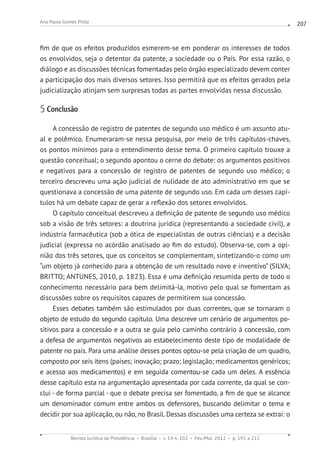Revista Jurídica da Presidência Brasília v. 14 n. 102 Fev./Mai. 2012 p. 191 a 211
Ana Paula Gomes Pinto 207
fim de que os efeitos produzidos esmerem-se em ponderar os interesses de todos
os envolvidos, seja o detentor da patente, a sociedade ou o País. Por essa razão, o
diálogo e as discussões técnicas fomentadas pelo órgão especializado devem conter
a participação dos mais diversos setores. Isso permitirá que os efeitos gerados pela
judicialização atinjam sem surpresas todas as partes envolvidas nessa discussão.
5 Conclusão
A concessão de registro de patentes de segundo uso médico é um assunto atu-
al e polêmico. Enumeraram-se nessa pesquisa, por meio de três capítulos-chaves,
os pontos mínimos para o entendimento desse tema. O primeiro capítulo trouxe a
questão conceitual; o segundo apontou o cerne do debate: os argumentos positivos
e negativos para a concessão de registro de patentes de segundo uso médico; o
terceiro descreveu uma ação judicial de nulidade de ato administrativo em que se
questionava a concessão de uma patente de segundo uso. Em cada um desses capí-
tulos há um debate capaz de gerar a reflexão dos setores envolvidos.
O capítulo conceitual descreveu a definição de patente de segundo uso médico
sob a visão de três setores: a doutrina jurídica (representando a sociedade civil), a
indústria farmacêutica (sob a ótica de especialistas de outras ciências) e a decisão
judicial (expressa no acórdão analisado ao fim do estudo). Observa-se, com a opi-
nião dos três setores, que os conceitos se complementam, sintetizando-o como um
“um objeto já conhecido para a obtenção de um resultado novo e inventivo” (SILVA;
BRITTO; ANTUNES, 2010, p. 1823). Essa é uma definição resumida perto de todo o
conhecimento necessário para bem delimitá-la, motivo pelo qual se fomentam as
discussões sobre os requisitos capazes de permitirem sua concessão.
Esses debates também são estimulados por duas correntes, que se tornaram o
objeto de estudo do segundo capítulo. Uma descreve um cenário de argumentos po-
sitivos para a concessão e a outra se guia pelo caminho contrário à concessão, com
a defesa de argumentos negativos ao estabelecimento deste tipo de modalidade de
patente no país. Para uma análise desses pontos optou-se pela criação de um quadro,
composto por seis itens (países; inovação; prazo; legislação; medicamentos genéricos;
e acesso aos medicamentos) e em seguida comentou-se cada um deles. A essência
desse capítulo esta na argumentação apresentada por cada corrente, da qual se con-
clui - de forma parcial - que o debate precisa ser fomentado, a fim de que se alcance
um denominador comum entre ambos os defensores, buscando delimitar o tema e
decidir por sua aplicação, ou não, no Brasil. Dessas discussões uma certeza se extrai: o
 