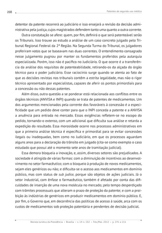 Patentes de segundo uso médico
Revista Jurídica da Presidência Brasília v. 14 n. 102 Fev./Mai. 2012 p. 191 a 211
208
detentor da patente recorrerá ao judiciário e isso ensejará a revisão da decisão admi-
nistrativa pela justiça, cujos magistrados defendem tanto uma quanto a outra corrente.
Outra constatação se afere: quem, por fim, definirá o que será patenteável serão
os Tribunais. Isso trouxe ao estudo a análise de um caso concreto julgado pelo Tri-
bunal Regional Federal da 2ª Região. Na Segunda Turma do Tribunal, os julgadores
proferiram votos que se baseavam nas duas correntes. O entendimento consagrado
nesse julgamento pugnou por manter os fundamentos proferidos pela autarquia
especializada. Porém, isso não é pacífico no Judiciário. O que ocorre é a transferên-
cia da análise dos requisitos de patenteabilidade, retirando-os da alçada do órgão
técnico para o poder judiciário. Esse raciocínio surge quando se atenta ao fato de
que as decisões revistas nos tribunais contêm a estrita legalidade, mas não o rigor
técnico apresentado por especialistas, capazes de aferir os pontos primordiais para
a concessão ou não dessas patentes.
Além disso, outra questão a se ponderar está relacionada aos conflitos entre os
órgãos técnicos (ANVISA e INPI) quando se trata de patentes de medicamentos. Um
dos argumentos mencionados pela corrente dos favoráveis à concessão é a especi-
ficidade que um pedido deve conter para que o INPI conceda a patente e a ANVISA
a anuência para entrada no mercado. Essas exigências refletem-se no escopo do
pedido, tornando-o extenso, com um adicional que dificulta sua análise e retarda a
expedição do resultado. Essa morosidade ocorre nos processos administrativos em
que a primeira análise técnica é específica e primordial para se evitar concessões
ilegais ou inadequadas, bem como no Judiciário, em que os processos aguardam
alguns anos para a declaração do trânsito em julgado (cita-se como exemplo o caso
estudado que possui até o momento sete anos de tramitação judicial).
Essa demora bloqueia a inovação, e, assim, diversos setores são prejudicados. A
sociedade é atingida de várias formas: com a diminuição de incentivos ao desenvol-
vimento no setor farmacêutico; com o bloqueio à produção de novos medicamentos,
sejam eles genéricos ou não; e dificulta-se o acesso aos medicamentos em domínio
público, mas com status de sub judice, porque são objetos de ações judiciais. Já o
setor industrial, com ênfase o farmacêutico, também é afetado por conta das difi-
culdades de inserção de uma nova molécula no mercado; pelo tempo desperdiçado
com trâmites processuais que alteram o prazo de proteção da patente; e com a proi-
bição às indústrias de genéricos em produzir medicamentos em domínio público. E,
por fim, o Governo que, em decorrência das políticas de acesso à saúde, arca com os
custos de medicamentos sob proteção patentária e pendentes de decisão judicial.
 