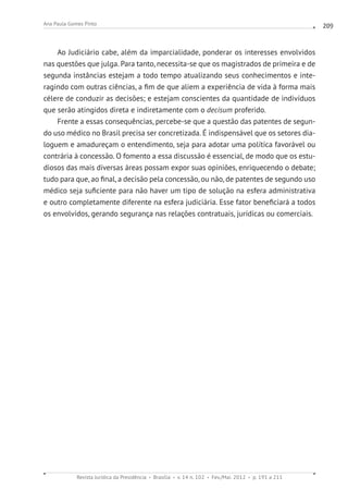 Revista Jurídica da Presidência Brasília v. 14 n. 102 Fev./Mai. 2012 p. 191 a 211
Ana Paula Gomes Pinto 209
Ao Judiciário cabe, além da imparcialidade, ponderar os interesses envolvidos
nas questões que julga. Para tanto, necessita-se que os magistrados de primeira e de
segunda instâncias estejam a todo tempo atualizando seus conhecimentos e inte-
ragindo com outras ciências, a fim de que aliem a experiência de vida à forma mais
célere de conduzir as decisões; e estejam conscientes da quantidade de indivíduos
que serão atingidos direta e indiretamente com o decisum proferido.
Frente a essas consequências, percebe-se que a questão das patentes de segun-
do uso médico no Brasil precisa ser concretizada. É indispensável que os setores dia-
loguem e amadureçam o entendimento, seja para adotar uma política favorável ou
contrária à concessão. O fomento a essa discussão é essencial, de modo que os estu-
diosos das mais diversas áreas possam expor suas opiniões, enriquecendo o debate;
tudo para que, ao final, a decisão pela concessão, ou não, de patentes de segundo uso
médico seja suficiente para não haver um tipo de solução na esfera administrativa
e outro completamente diferente na esfera judiciária. Esse fator beneficiará a todos
os envolvidos, gerando segurança nas relações contratuais, jurídicas ou comerciais.
 