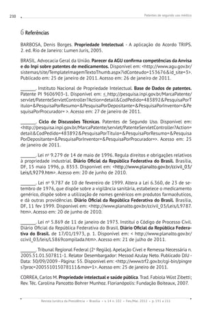 Patentes de segundo uso médico
Revista Jurídica da Presidência Brasília v. 14 n. 102 Fev./Mai. 2012 p. 191 a 211
210
6 Referências
BARBOSA, Denis Borges. Propriedade Intelectual - A aplicação do Acordo TRIPS.
2. ed. Rio de Janeiro: Lumen Juris, 2005.
BRASIL. Advocacia Geral da União. Parecer da AGU confirma competências da Anvisa
e do Inpi sobre patentes de medicamentos. Disponível em: http://www.agu.gov.br/
sistemas/site/TemplateImagemTextoThumb.aspx?idConteudo=153676id_site=3.
Publicado em: 25 de janeiro de 2011. Acesso em: 26 de janeiro de 2011.
________. Instituto Nacional de Propriedade Intelectual. Base de Dados de patentes.
Patente PI 9606903-1. Disponível em:  http://pesquisa.inpi.gov.br/MarcaPatente/
servlet/PatenteServletController?Action=detailCodPedido=483892PesquisaPorT
itulo=PesquisaPorResumo=PesquisaPorDepositante=PesquisaPorInventor=Pe
squisaPorProcurador= . Acesso em: 27 de janeiro de 2011.
________. Ciclo de Discussões Técnicas. Patentes de Segundo Uso. Disponível em:
http://pesquisa.inpi.gov.br/MarcaPatente/servlet/PatenteServletController?Action=
detailCodPedido=483892PesquisaPorTitulo=PesquisaPorResumo=Pesquisa
PorDepositante=PesquisaPorInventor=PesquisaPorProcurador=. Acesso em: 25
de janeiro de 2011.
________. Lei no
9.279 de 14 de maio de 1996. Regula direitos e obrigações relativos
à propriedade industrial. Diário Oficial da República Federativa do Brasil. Brasília,
DF, 15 maio 1996, p. 8353. Disponível em: http://www.planalto.gov.br/ccivil_03/
Leis/L9279.htm. Acesso em: 20 de junho de 2010.
________. Lei no
9.787 de 10 de fevereiro de 1999. Altera a Lei 6.360, de 23 de se-
tembro de 1976, que dispõe sobre a vigilância sanitária, estabelece o medicamento
genérico, dispõe sobre a utilização de nomes genéricos em produtos farmacêuticos,
e dá outras providências. Diário Oficial da República Federativa do Brasil. Brasília,
DF, 11 fev 1999. Disponível em: http://www.planalto.gov.br/ccivil_03/Leis/L9787.
htm. Acesso em: 20 de junho de 2010.
________. Lei no
5.869 de 11 de janeiro de 1973. Institui o Código de Processo Civil.
Diário Oficial da República Federativa do Brasil. Diário Oficial da República Federa-
tiva do Brasil. de 17/01/1973, p. 1. Disponível em:  http://www.planalto.gov.br/
ccivil_03/leis/L5869compilada.htm. Acesso em: 21 de julho de 2011.
________. Tribunal Regional Federal (2a
Região). Apelação Cível e Remessa Necessária n.
2005.51.01.507811-1. Relator Desembargador: Messod Azulay Neto. Publicado DJU -
Data: 30/09/2009 - Página: 55. Disponível em: http://www.trf2.gov.br/cgi-bin/pingre
s?proc=200551015078111mov=1. Acesso em: 25 de janeiro de 2011.
CORREA, Carlos M. Propriedade intelectual e saúde pública. Trad. Fabíola Wüst Zibetti;
Rev. Téc. Carolina Pancotto Bohrer Munhoz. Florianópolis: Fundação Boiteaux, 2007.
 