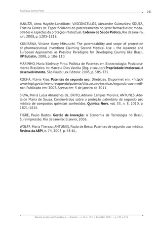 Revista Jurídica da Presidência Brasília v. 14 n. 102 Fev./Mai. 2012 p. 191 a 211
Ana Paula Gomes Pinto 211
JANUZZI, Anna Haydée Lanzillotti; VASCONCELLOS, Alexandre Guimarães; SOUZA,
Cristina Gomes de. Especificidades do patenteamento no setor farmacêutico: moda-
lidades e aspectos da proteção intelectual. Caderno de Saúde Pública, Rio de Janeiro,
jun, 2008, p. 1205-1218.
KUNISAWA, Viviane Yumy Mitsuuchi. The patenteability and scope of protection
of pharmaceutical Inventions Claiming Second Medical Use – the Japanese and
European Approaches as Possible Paradigms for Developing Country like Brazil.
IIP Bulletin, 2008, p. 106-110.
MARINHO, Maria Edelvacy Pinto. Política de Patentes em Biotecnologia: Posiciona-
mento Brasileiro. In: Marcelo Dias Varella (Org. e coautor) Propriedade Intelectual e
desenvolvimento. São Paulo: Lex Editora: 2005, p. 305-325.
ROCHA, Flávia Riso. Patentes de segundo uso: Diretrizes. Disponível em: http://
www.inpi.gov.br/menu-esquerdo/patente/discussoes-tecnicas/segundo-uso-medi-
co. Publicado em: 2007. Acesso em: 5 de janeiro de 2011.
SILVA, Maria Lucia Abranches da; BRITO, Adriana Campos Moreira; ANTUNES, Ade-
laide Maria de Souza. Controvérsias sobre a proteção patentária de segundo uso
médico de compostos químicos conhecidos. Quimica Nova, vol. 33, n. 8, 2010, p.
1821-1826.
TIGRE, Paulo Bastos. Gestão da Inovação: A Economia da Tecnologia no Brasil.
5. reimpressão. Rio de Janeiro: Elsevier, 2006.
WOLFF, Maria Thereza; ANTUNES, Paulo de Bessa. Patentes de segundo uso médico.
Revista da ABPI, n. 74, 2005, p. 48-61.
 