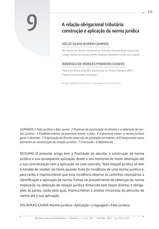 Revista Jurídica da Presidência Brasília v. 14 n. 102 Fev./Mai. 2012 p. 213 a 231
213
9 A relação obrigacional tributária:
construção e aplicação da norma jurídica
HÉLIO SILVIO OURÉM CAMPOS
Pós-Doutor em Direito Constitucional Tributário (Universidade Clássica de
Lisboa). Doutor em Direito (UFPE). Professor (ESM/PE e UCAP). Juiz Federal.
RODRIGO DE MORAES PINHEIRO CHAVES
Mestre em Direito (PUC/PE). Especialista em Direito Tributário (IBET).
Professor universitário. Advogado.
Artigo recebido 05/01/2011 e aprovado em 07/05/2012.
SUMÁRIO:1 Fato jurídico e fato social 2 Processo de positivação do Direito e a obtenção da nor-
ma jurídica 3 Estabelecimento da premissa menor: o fato 4 A premissa maior: a norma jurídica
geral e abstrata 5 A aplicação do Direito como ato de produção normativa 6 O lançamento como
elemento de constituição da relação jurídica 7 Conclusão 8 Referências.
RESUMO: O presente artigo tem a finalidade de abordar a construção da norma
jurídica e sua consequente aplicação, desde o seu momento de maior abstração até
a sua concretização com a aplicação no caso concreto. Toda relação jurídica só tem
o condão de receber tal título quando fruto da incidência de uma norma jurídica e,
para tanto, é imprescindível que essa incidência observe os caminhos necessários à
identificação e aplicação da norma. Falhas no procedimento de obtenção da norma
implicarão na obtenção de relação jurídica distorcida com falsos direitos e obriga-
ções às partes, razão pela qual, imprescindível a análise minuciosa do percurso da
norma até a sua aplicação.
PALAVRAS-CHAVE:Norma jurídica Aplicação Linguagem Fato jurídico.
 