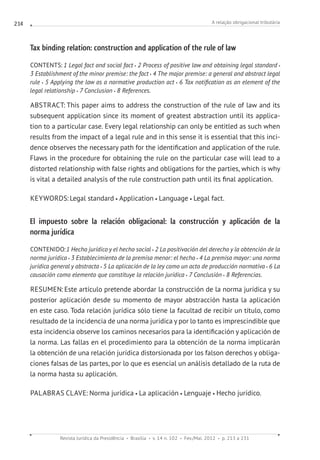 A relação obrigacional tributária
Revista Jurídica da Presidência Brasília v. 14 n. 102 Fev./Mai. 2012 p. 213 a 231
214
Tax binding relation: construction and application of the rule of law
CONTENTS: 1 Legal fact and social fact 2 Process of positive law and obtaining legal standard
3 Establishment of the minor premise: the fact 4 The major premise: a general and abstract legal
rule 5 Applying the law as a normative production act 6 Tax notification as an element of the
legal relationship 7 Conclusion 8 References.
ABSTRACT: This paper aims to address the construction of the rule of law and its
subsequent application since its moment of greatest abstraction until its applica-
tion to a particular case. Every legal relationship can only be entitled as such when
results from the impact of a legal rule and in this sense it is essential that this inci-
dence observes the necessary path for the identification and application of the rule.
Flaws in the procedure for obtaining the rule on the particular case will lead to a
distorted relationship with false rights and obligations for the parties, which is why
is vital a detailed analysis of the rule construction path until its final application.
KEYWORDS:Legal standard Application Language Legal fact.
El impuesto sobre la relación obligacional: la construcción y aplicación de la
norma jurídica
CONTENIDO:1 Hecho jurídico y el hecho social 2 La positivación del derecho y la obtención de la
norma jurídica 3 Establecimiento de la premisa menor: el hecho 4 La premisa mayor: una norma
jurídica general y abstracta 5 La aplicación de la ley como un acto de producción normativa 6 La
causación como elemento que constituye la relación jurídica 7 Conclusión 8 Referencias.
RESUMEN: Este artículo pretende abordar la construcción de la norma jurídica y su
posterior aplicación desde su momento de mayor abstracción hasta la aplicación
en este caso. Toda relación jurídica sólo tiene la facultad de recibir un título, como
resultado de la incidencia de una norma jurídica y por lo tanto es imprescindible que
esta incidencia observe los caminos necesarios para la identificación y aplicación de
la norma. Las fallas en el procedimiento para la obtención de la norma implicarán
la obtención de una relación jurídica distorsionada por los falson derechos y obliga-
ciones falsas de las partes, por lo que es esencial un análisis detallado de la ruta de
la norma hasta su aplicación.
PALABRAS CLAVE: Norma jurídica La aplicación Lenguaje Hecho jurídico.
 